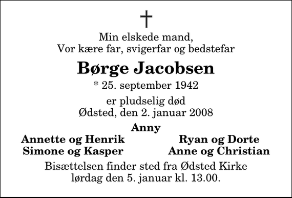 <p>Min elskede mand, Vor kære far, svigerfar og bedstefar<br />Børge Jacobsen<br />* 25. september 1942<br />er pludselig død Ødsted, den 2. januar 2008<br />Anny<br />Annette og Henrik<br />Ryan og Dorte<br />Simone og Kasper<br />Anne og Christian<br />Bisættelsen finder sted fra Ødsted Kirke lørdag den 5. januar kl. 13.00</p>