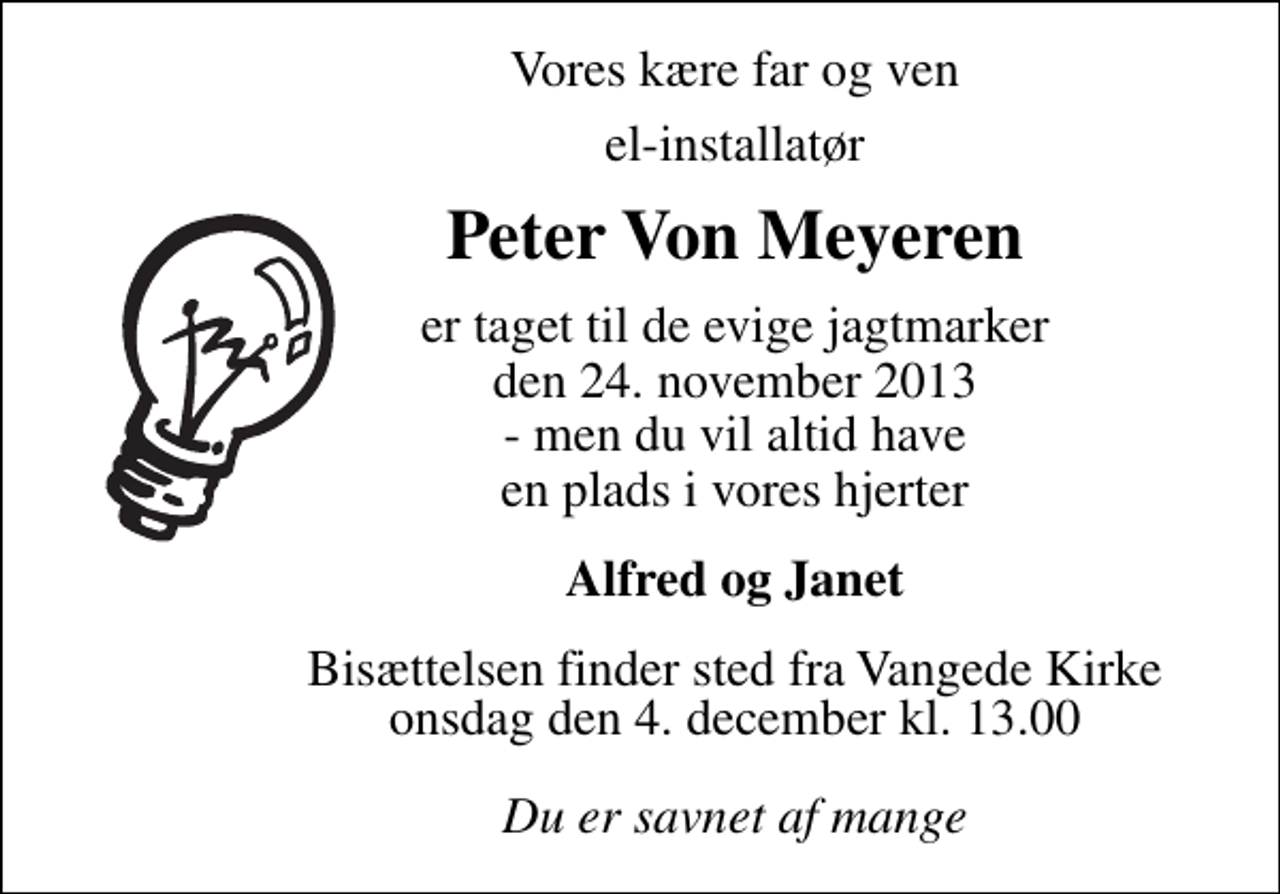 <p>Vores kære far og ven<br />el-installatør<br />Peter Von Meyeren<br />er taget til de evige jagtmarker den 24. november 2013 - men du vil altid have en plads i vores hjerter<br />Alfred og Janet<br />Bisættelsen finder sted fra Vangede Kirke onsdag den 4. december kl. 13.00<br />Du er savnet af mange</p>