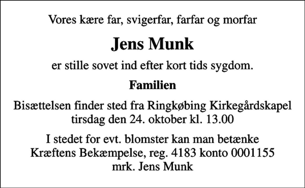 <p>Vores kære far, svigerfar, farfar og morfar<br />Jens Munk<br />er stille sovet ind efter kort tids sygdom.<br />Familien<br />Bisættelsen finder sted fra Ringkøbing Kirkegårdskapel tirsdag den 24. oktober kl. 13.00<br />I stedet for evt. blomster kan man betænke<br />Kræftens Bekæmpelse reg.4183konto0001155mrk. Jens<br />Munk</p>