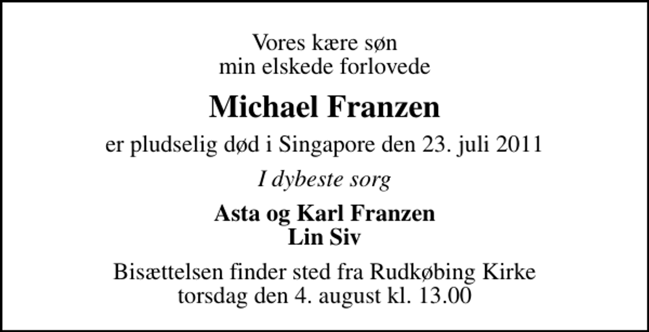 <p>Vores kære søn min elskede forlovede<br />Michael Franzen<br />er pludselig død i Singapore den 23. juli 2011<br />I dybeste sorg<br />Asta og Karl Franzen Lin Siv<br />Bisættelsen finder sted fra Rudkøbing Kirke torsdag den 4. august kl. 13.00</p>