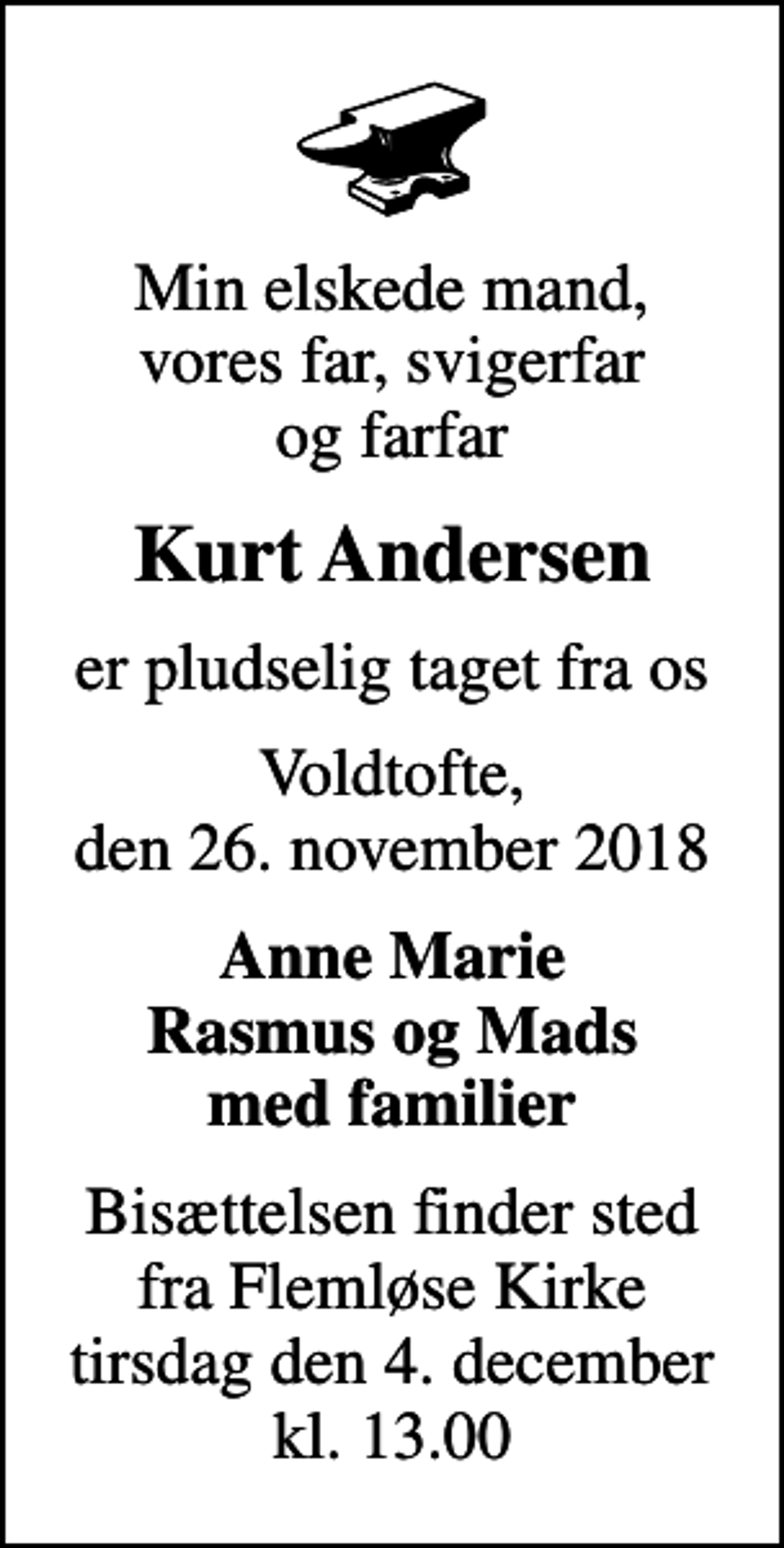 <p>Min elskede mand, vores far, svigerfar og farfar<br />Kurt Andersen<br />er pludselig taget fra os<br />Voldtofte, den 26. november 2018<br />Anne Marie Rasmus og Mads med familier<br />Bisættelsen finder sted fra Flemløse Kirke tirsdag den 4. december kl. 13.00</p>