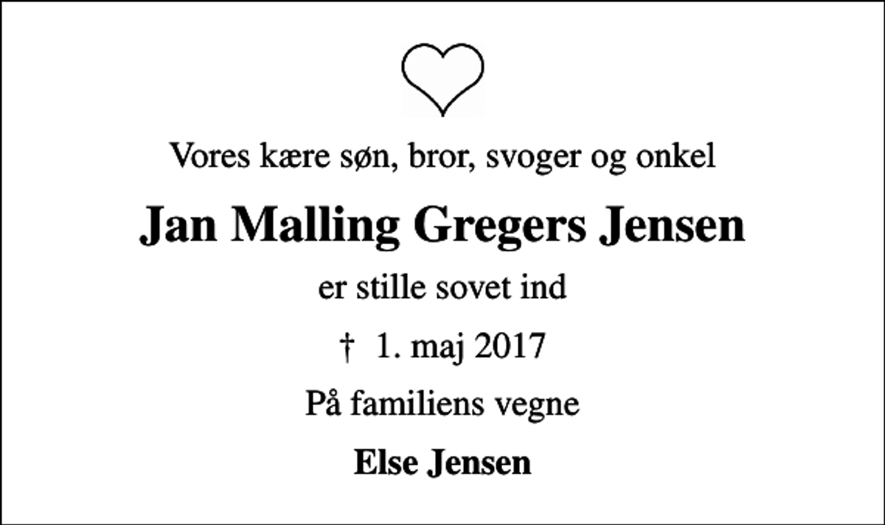 <p>Vores kære søn, bror, svoger og onkel<br />Jan Malling Gregers Jensen<br />er stille sovet ind<br />✝ 1. maj 2017<br />På familiens vegne<br />Else Jensen</p>