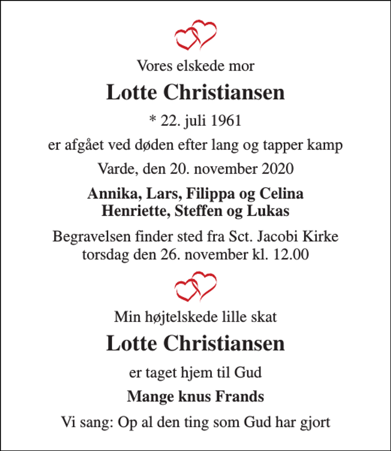 <p>Vores elskede mor<br />Lotte Christiansen<br />* 22. juli 1961<br />er afgået ved døden efter lang og tapper kamp<br />Varde, den 20. november 2020<br />Annika, Lars, Filippa og Celina Henriette, Steffen og Lukas<br />Begravelsen finder sted fra Sct. Jacobi Kirke torsdag den 26. november kl. 12.00<br />Min højtelskede lille skat<br />Lotte Christiansen<br />er taget hjem til Gud<br />Mange knus Frands<br />Vi sang: Op al den ting som Gud har gjort</p>