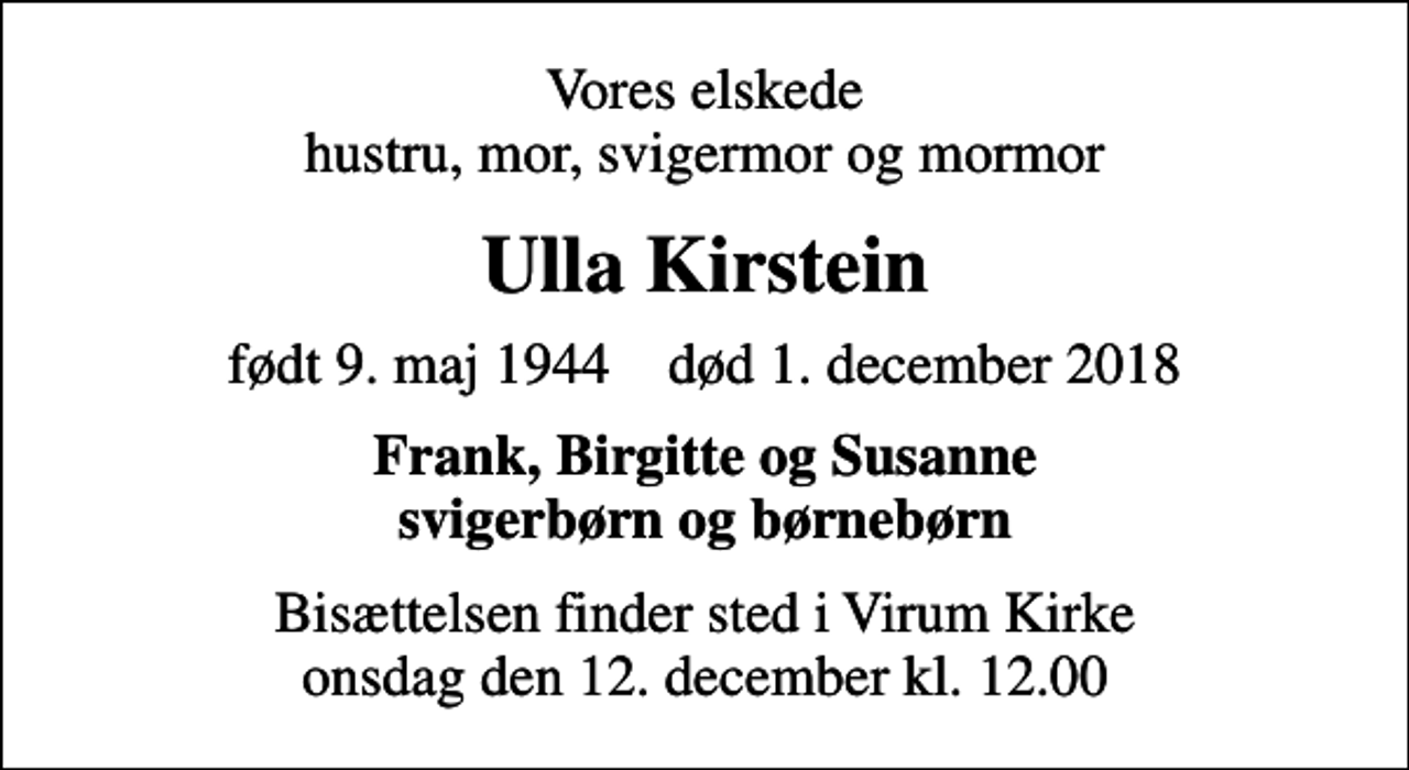 <p>Vores elskede hustru, mor, svigermor og mormor<br />Ulla Kirstein<br />født 9. maj 1944 død 1. december 2018<br />Frank, Birgitte og Susanne svigerbørn og børnebørn<br />Bisættelsen finder sted i Virum Kirke onsdag den 12. december kl. 12.00</p>