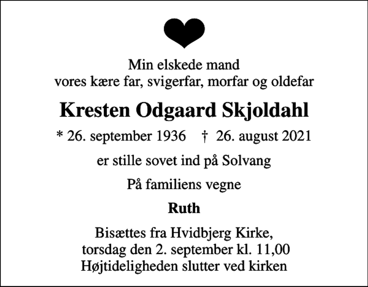 <p>Min elskede mand vores kære far, svigerfar, morfar og oldefar<br />Kresten Odgaard Skjoldahl<br />* 26. september 1936 ✝ 26. august 2021<br />er stille sovet ind på Solvang<br />På familiens vegne<br />Ruth<br />Bisættes fra Hvidbjerg Kirke, torsdag den 2. september kl. 11,00 Højtideligheden slutter ved kirken</p>