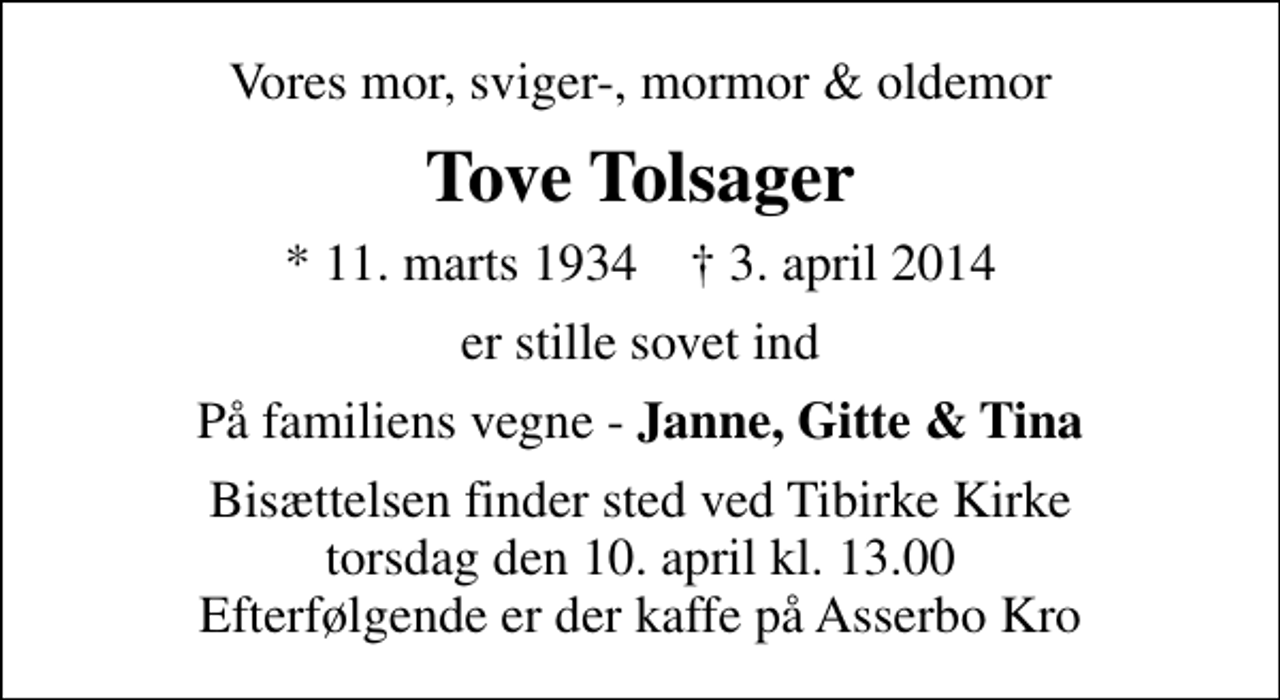 <p>Vores mor, sviger-, mormor &amp; oldemor<br />Tove Tolsager<br />* 11. marts 1934 ✝ 3. april 2014<br />er stille sovet ind<br />På familiens vegne - <em>Janne, Gitte &amp; Tina<br />Bisættelsen finder sted ved Tibirke Kirke torsdag den 10. april kl. 13.00 Efterfølgende er der kaffe på Asserbo Kro</em></p>