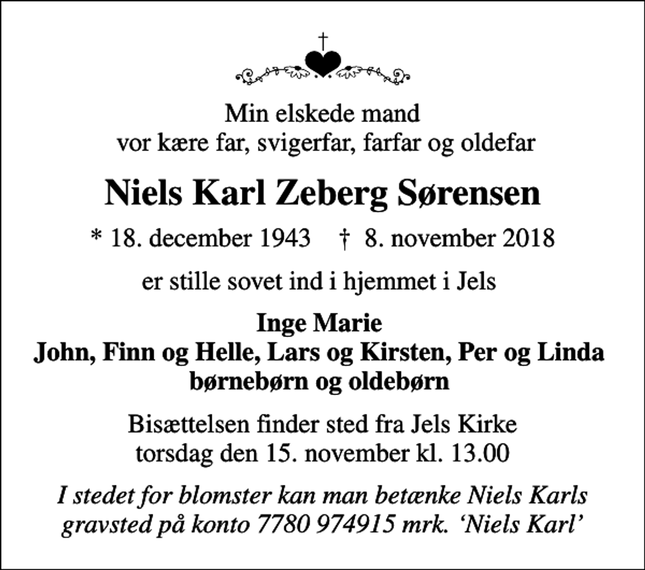 <p>Min elskede mand vor kære far, svigerfar, farfar og oldefar<br />Niels Karl Zeberg Sørensen<br />* 18. december 1943 ✝ 8. november 2018<br />er stille sovet ind i hjemmet i Jels<br />Inge Marie John, Finn og Helle, Lars og Kirsten, Per og Linda børnebørn og oldebørn<br />Bisættelsen finder sted fra Jels Kirke torsdag den 15. november kl. 13.00<br />I stedet for blomster kan man betænke Niels Karls gravsted på konto 7780 974915 mrk. Niels Karl</p>