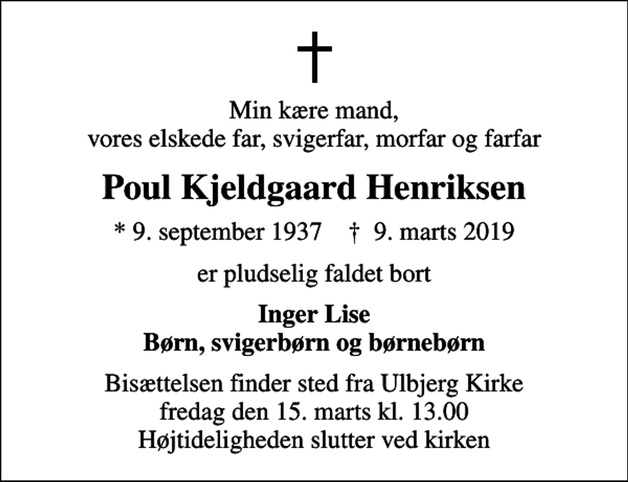 <p>Min kære mand, vores elskede far, svigerfar, morfar og farfar<br />Poul Kjeldgaard Henriksen<br />* 9. september 1937 ✝ 9. marts 2019<br />er pludselig faldet bort<br />Inger Lise Børn, svigerbørn og børnebørn<br />Bisættelsen finder sted fra Ulbjerg Kirke fredag den 15. marts kl. 13.00 Højtideligheden slutter ved kirken</p>