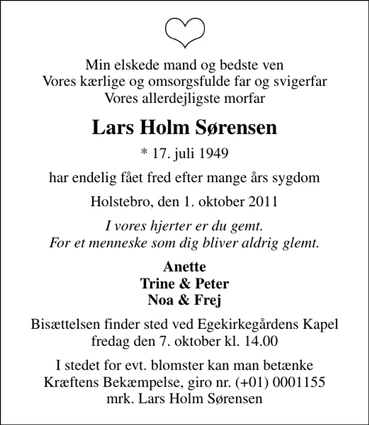 <p>Min elskede mand og bedste ven Vores kærlige og omsorgsfulde far og svigerfar Vores allerdejligste morfar<br />Lars Holm Sørensen<br />* 17. juli 1949<br />har endelig fået fred efter mange års sygdom<br />Holstebro, den 1. oktober 2011<br />I vores hjerter er du gemt. For et menneske som dig bliver aldrig glemt.<br />Anette Trine &amp; Peter Noa &amp; Frej<br />Bisættelsen finder sted ved Egekirkegårdens Kapel fredag den 7. oktober kl. 14.00<br />I stedet for evt. blomster kan man betænke<br />Kræftens Bekæmpelse reg.4183konto0001155mrk. Lars Holm<br />Sørensen</p>