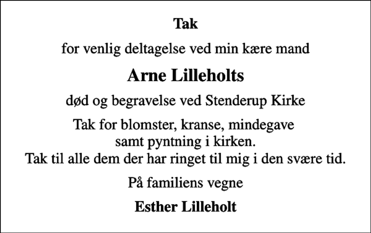 <p>Tak<br />for venlig deltagelse ved min kære mand<br />Arne Lilleholts<br />død og begravelse ved Stenderup Kirke<br />Tak for blomster, kranse, mindegave samt pyntning i kirken. Tak til alle dem der har ringet til mig i den svære tid.<br />På familiens vegne<br />Esther Lilleholt</p>