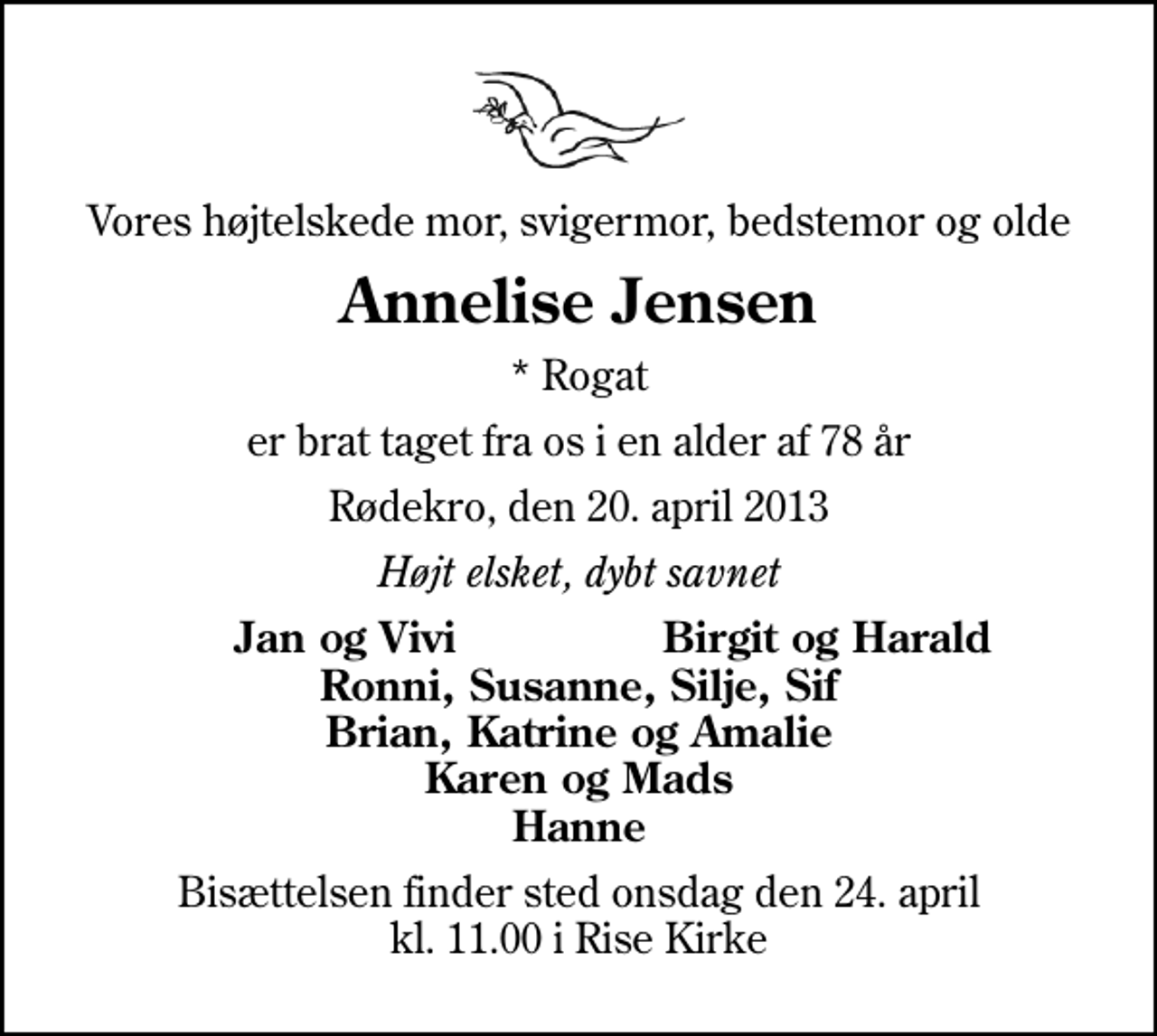 <p>Vores højtelskede mor, svigermor, bedstemor og olde<br />Annelise Jensen<br />* Rogat<br />er brat taget fra os i en alder af 78 år<br />Rødekro, den 20. april 2013<br />Højt elsket, dybt savnet<br />Jan og Vivi<br />Birgit og Harald<br />Bisættelsen finder sted onsdag den 24. april kl. 11.00 i Rise Kirke</p>