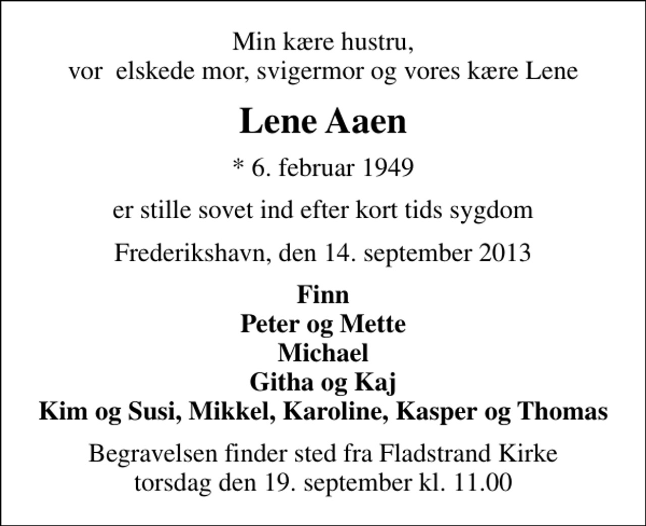 <p>Min kære hustru, vor elskede mor, svigermor og vores kære Lene<br />Lene Aaen<br />* 6. februar 1949<br />er stille sovet ind efter kort tids sygdom<br />Frederikshavn, den 14. september 2013<br />Finn Peter og Mette Michael Githa og Kaj Kim og Susi, Mikkel, Karoline, Kasper og Thomas<br />Begravelsen finder sted fra Fladstrand Kirke torsdag den 19. september kl. 11.00</p>
