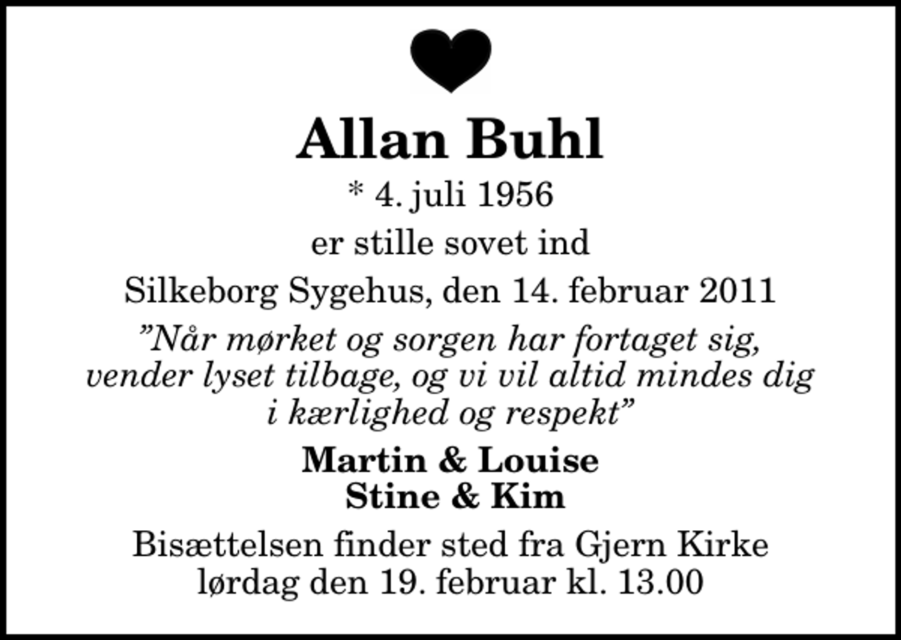 <p>Allan Buhl<br />* 4. juli 1956<br />er stille sovet ind<br />Silkeborg Sygehus, den 14. februar 2011<br />Når mørket og sorgen har fortaget sig, vender lyset tilbage, og vi vil altid mindes dig i kærlighed og respekt<br />Martin &amp; Louise Stine &amp; Kim<br />Bisættelsen finder sted fra Gjern Kirke lørdag den 19. februar kl. 13.00</p>