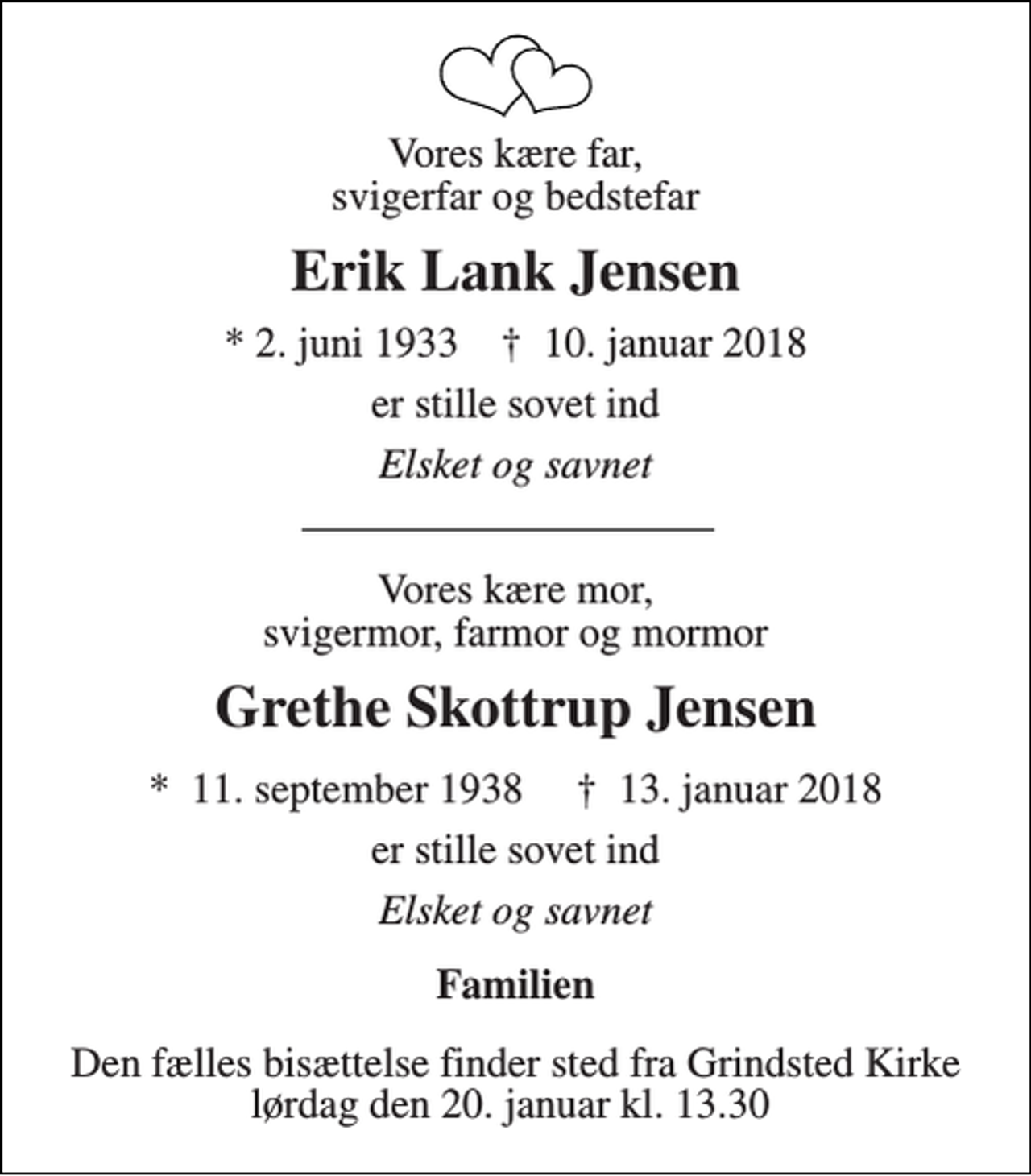 <p>Vores kære far, svigerfar og bedstefar<br />Erik Lank Jensen<br />*​2. juni 1933 †​ 10. januar 2018<br />er stille sovet ind<br />Elsket og savnet<br />Vores kære mor, svigermor, farmor og mormor<br />Grethe Skottrup Jensen<br />*​ 11. september 1938​ †​ 13. januar 2018<br />er stille sovet ind<br />Elsket og savnet<br />Familien<br />Den fælles bisættelse finder sted fra Grindsted Kirke lørdag den 20. januar kl. 13.30</p>