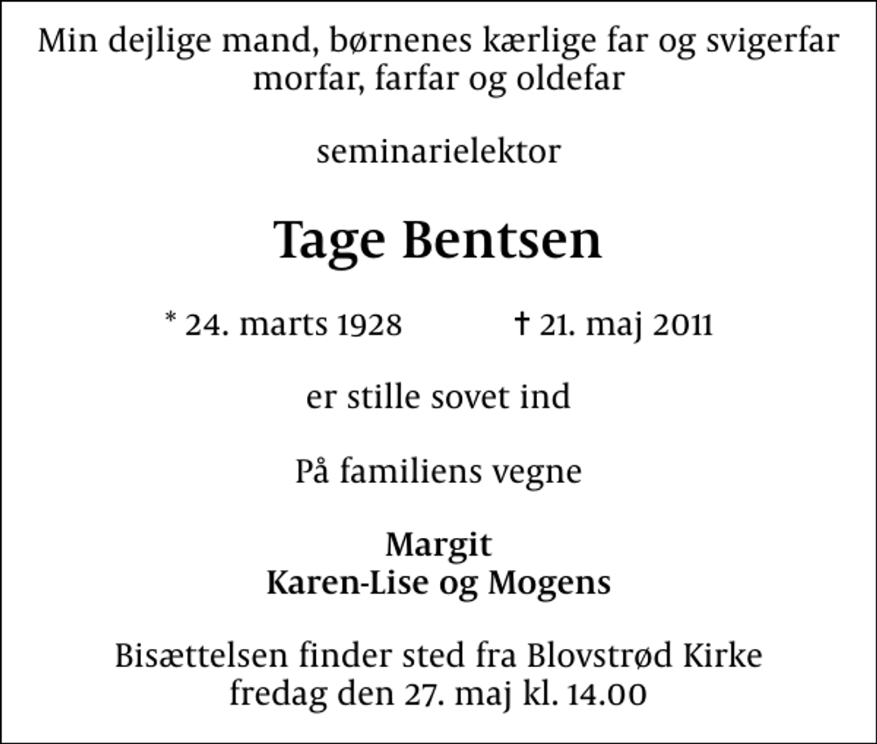 <p>Min dejlige mand, børnenes kærlige far og svigerfar morfar, farfar og oldefar<br />seminarielektor<br />Tage Bentsen<br />* 24. marts 1928 ✝ 21. maj 2011<br />er stille sovet ind<br />På familiens vegne<br />Margit Karen-Lise og Mogens<br />Bisættelsen finder sted fra Blovstrød Kirke fredag den 27. maj kl. 14.00</p>