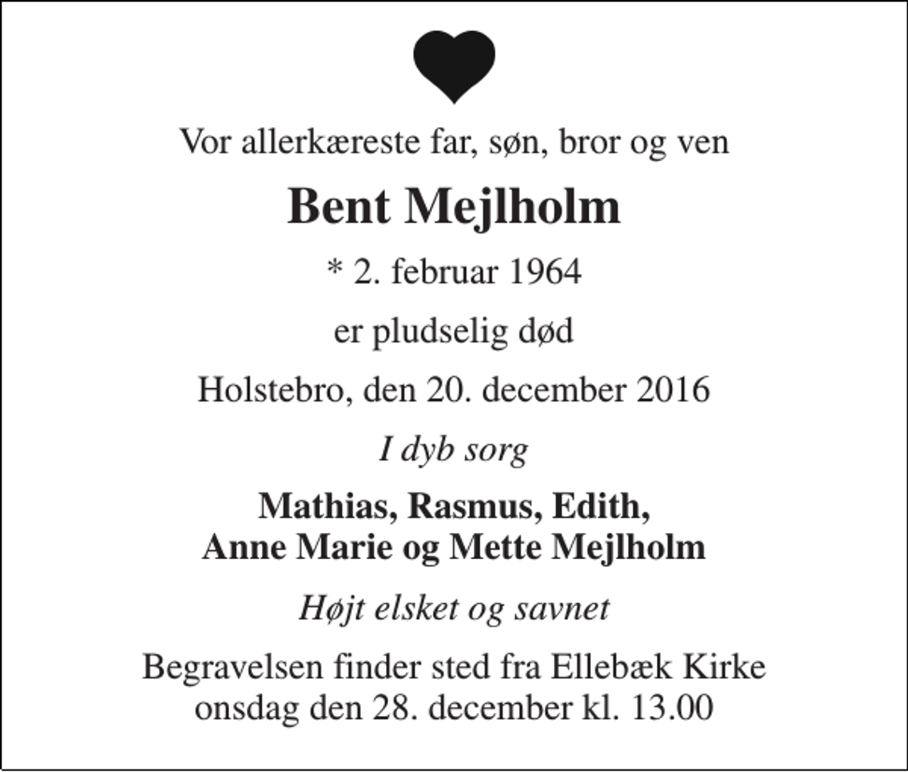 <p>Vor allerkæreste far, søn, bror og ven<br />Bent Mejlholm<br />* 2. februar 1964<br />er pludselig død<br />Holstebro, den 20. december 2016<br />I dyb sorg<br />Mathias, Rasmus, Edith, Anne Marie og Mette Mejlholm<br />Højt elsket og savnet<br />Begravelsen finder sted fra Ellebæk Kirke onsdag den 28. december kl. 13.00</p>