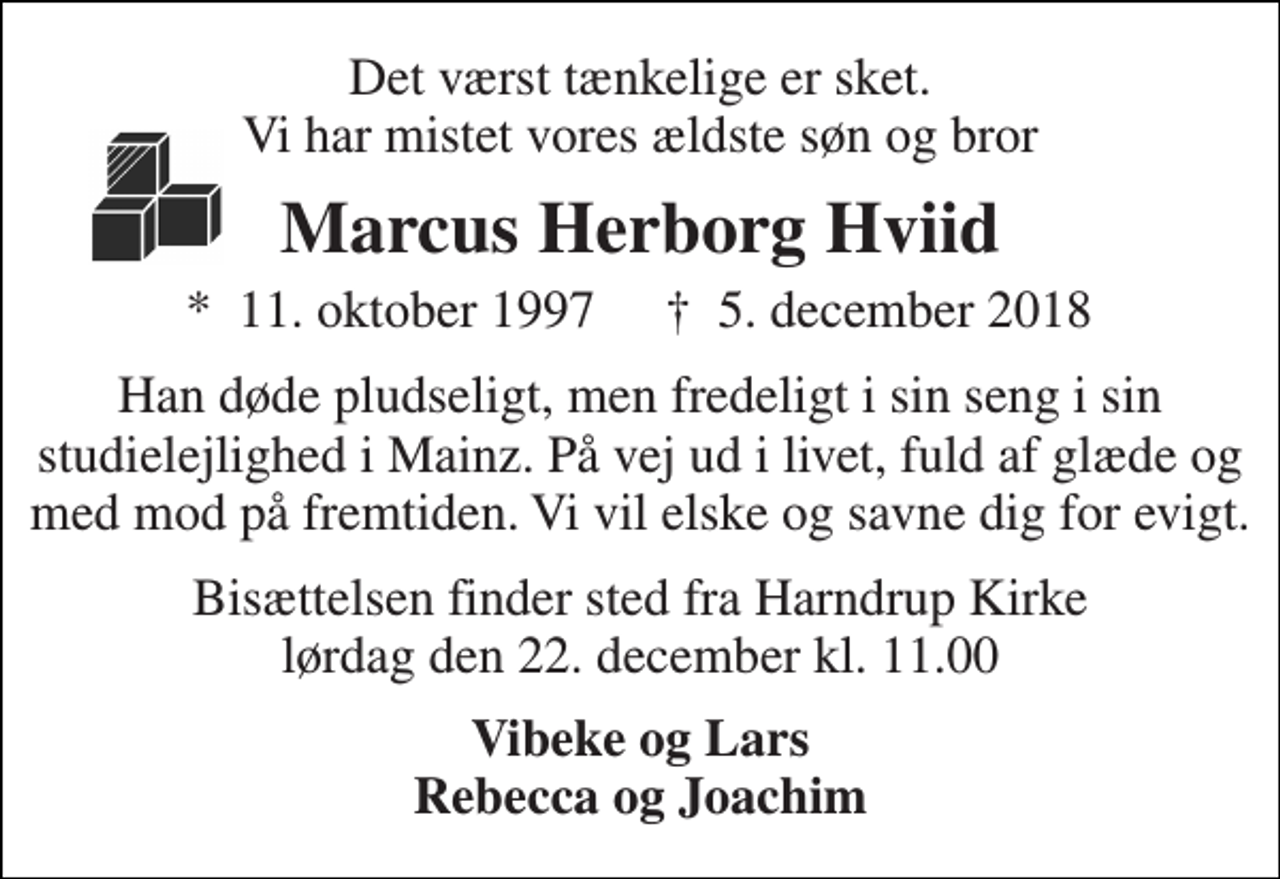 <p>Det værst tænkelige er sket. Vi har mistet vores ældste søn og bror<br />Marcus Herborg Hviid<br />*​ 11. oktober 1997​<br />†​ 5. december 2018​<br />Han døde pludseligt, men fredeligt i sin seng i sin studielejlighed i Mainz. På vej ud i livet, fuld af glæde og med mod på fremtiden. Vi vil elske og savne dig for evigt.<br />Bisættelsen finder sted fra Harndrup Kirke lørdag den 22. december kl. 11.00<br />Vibeke og Lars Rebecca og Joachim</p>