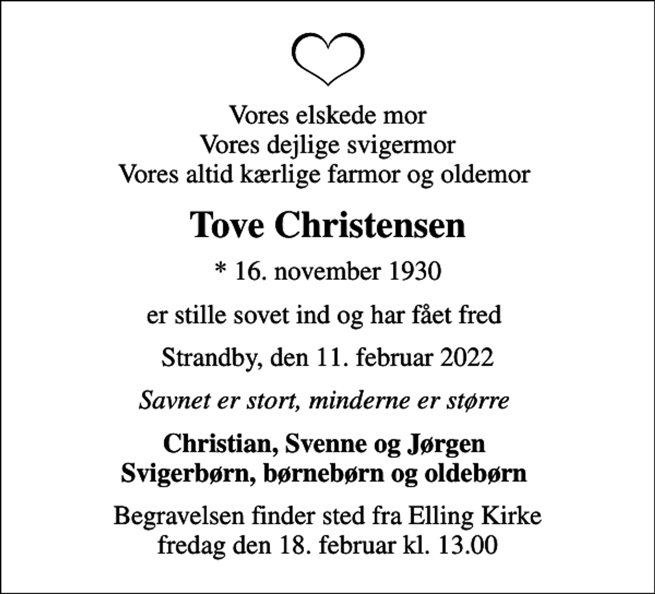 <p>Vores elskede mor Vores dejlige svigermor Vores altid kærlige farmor og oldemor<br />Tove Christensen<br />* 16. november 1930<br />er stille sovet ind og har fået fred<br />Strandby, den 11. februar 2022<br />Savnet er stort, minderne er større<br />Christian, Svenne og Jørgen Svigerbørn, børnebørn og oldebørn<br />Begravelsen finder sted fra Elling Kirke fredag den 18. februar kl. 13.00</p>