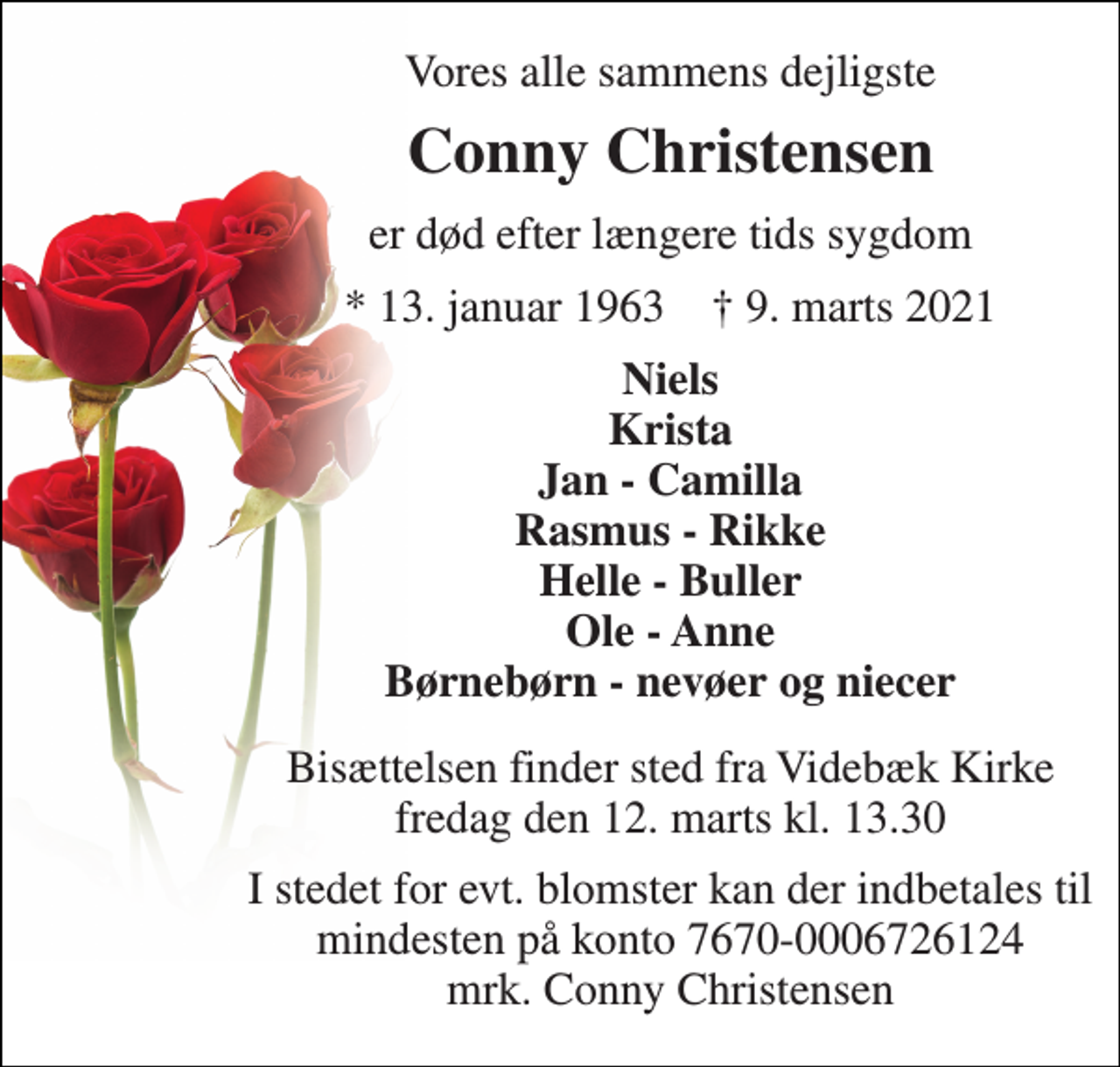 <p>Vores alle sammens dejligste<br />Conny Christensen<br />er død efter længere tids sygdom<br />*​ 13. januar 1963​ †​ 9. marts 2021<br />Niels Krista Jan - Camilla Rasmus - Rikke Helle - Buller Ole - Anne Børnebørn - nevøer og niecer<br />Bisættelsen​ finder sted fra Videbæk Kirke​ fredag den 12. marts​ kl. 13.30<br />I stedet for evt. blomster kan der indbetales til mindesten på konto 7670-0006726124 mrk. Conny Christensen</p>