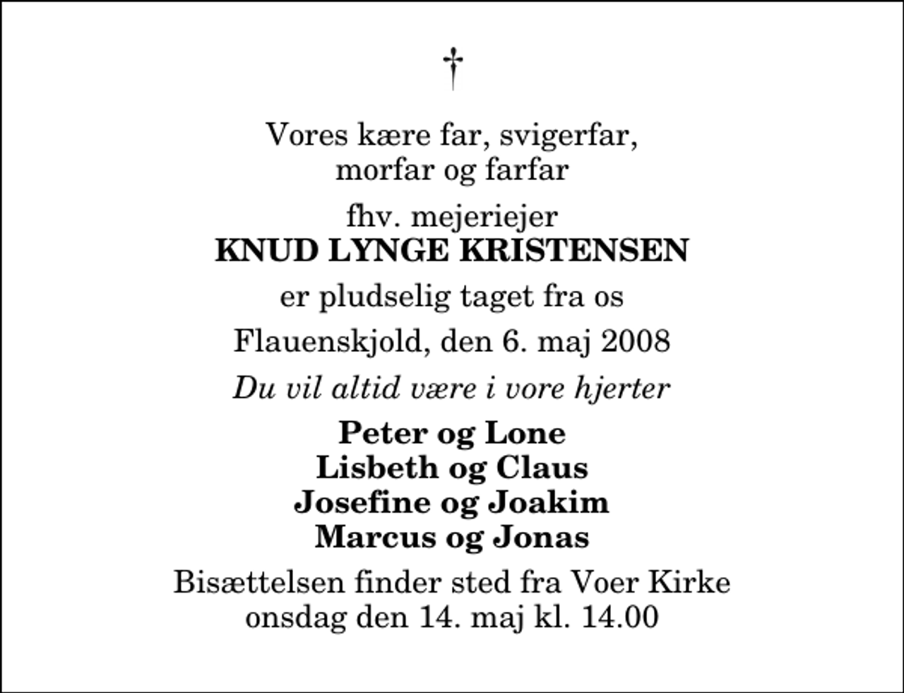 <p>Vores kære far, svigerfar, morfar og farfar<br />fhv. mejeriejer<br />Knud Lynge Kristensen<br />er pludselig taget fra os<br />Flauenskjold, den 6. maj 2008<br />Du vil altid være i vore hjerter<br />Peter og Lone Lisbeth og Claus Josefine og Joakim Marcus og Jonas<br />Bisættelsen finder sted fra Voer Kirke onsdag den 14. maj kl. 14.00</p>