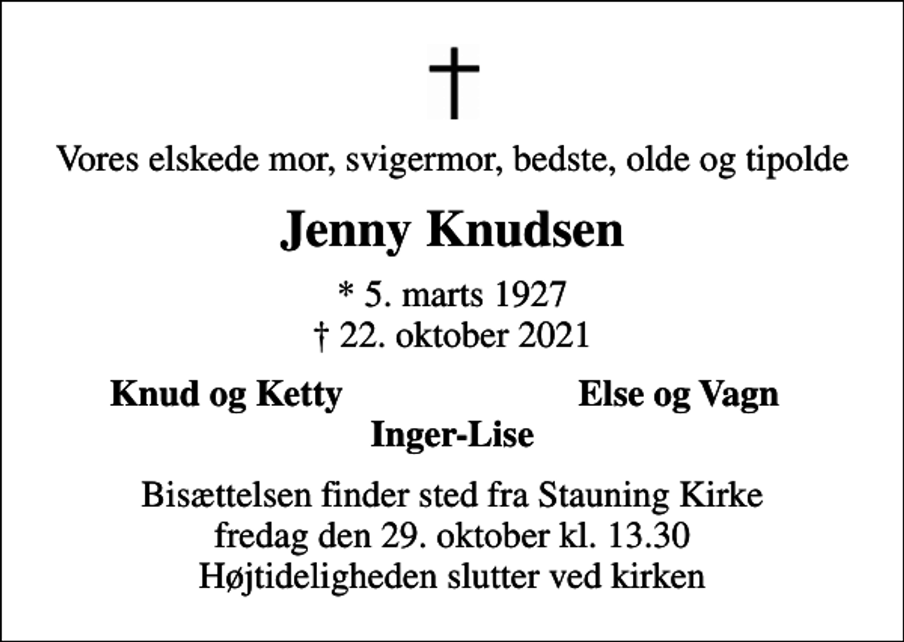 <p>Vores elskede mor, svigermor, bedste, olde og tipolde<br />Jenny Knudsen<br />* 5. marts 1927<br />✝ 22. oktober 2021<br />Knud og Ketty<br />Else og Vagn<br />Bisættelsen finder sted fra Stauning Kirke fredag den 29. oktober kl. 13.30 Højtideligheden slutter ved kirken</p>