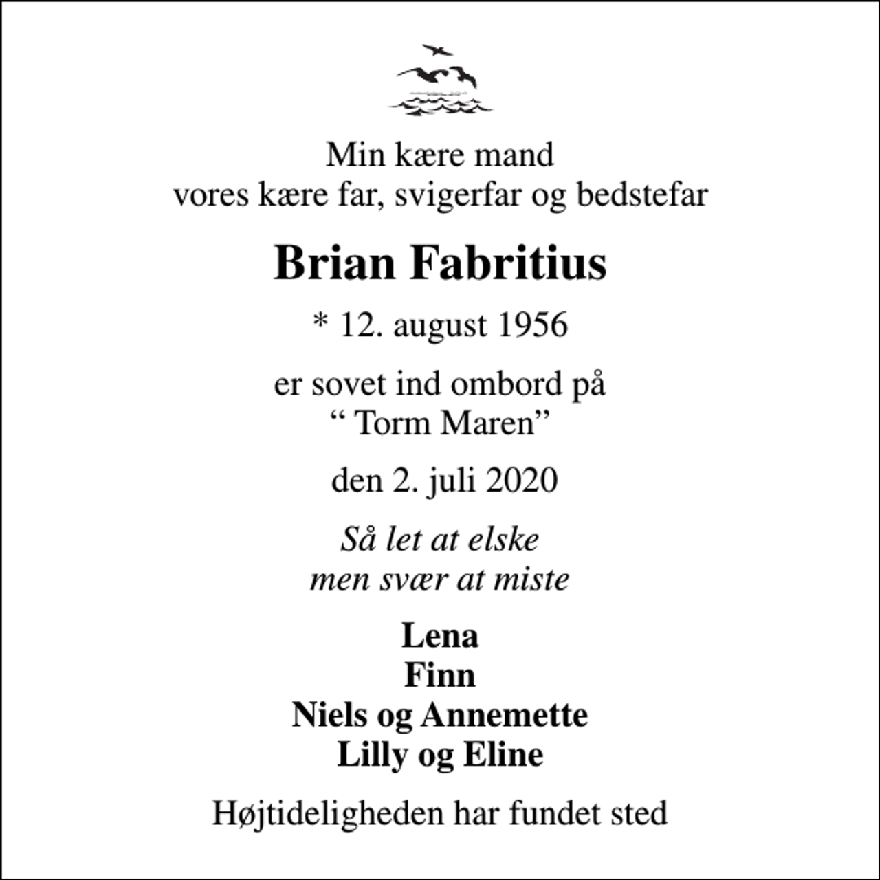 <p>Min kære mand vores kære far, svigerfar og bedstefar<br />Brian Fabritius<br />* 12. august 1956<br />er sovet ind ombord på Torm Maren<br />den 2. juli 2020<br />Så let at elske men svær at miste<br />Lena Finn Niels og Annemette Lilly og Eline<br />Højtideligheden har fundet sted</p>