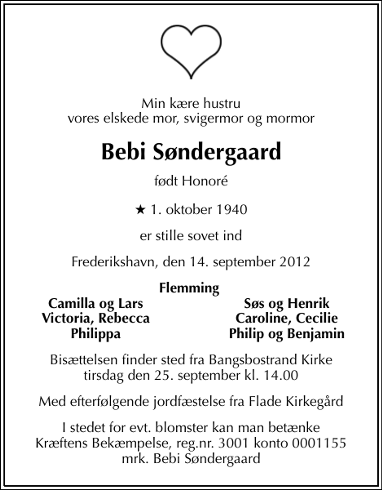 <p>Min kære hustru vores elskede mor, svigermor og mormor<br />Bebi Søndergaard<br />født Honoré<br />* 1. oktober 1940<br />er stille sovet ind<br />Frederikshavn, den 14. september 2012<br />Flemming<br />Camilla og Lars<br />Søs og Henrik<br />Victoria, Rebecca<br />Caroline, Cecilie<br />Philippa<br />Philip og Benjamin<br />Bisættelsen finder sted fra Bangsbostrand Kirke tirsdag den 25. september kl. 14.00<br />Med efterfølgende jordfæstelse fra Flade Kirkegård<br />I stedet for evt. blomster kan man betænke<br />Kræftens Bekæmpelse reg.4183konto0001155mrk. Bebi<br />Søndergaard</p>