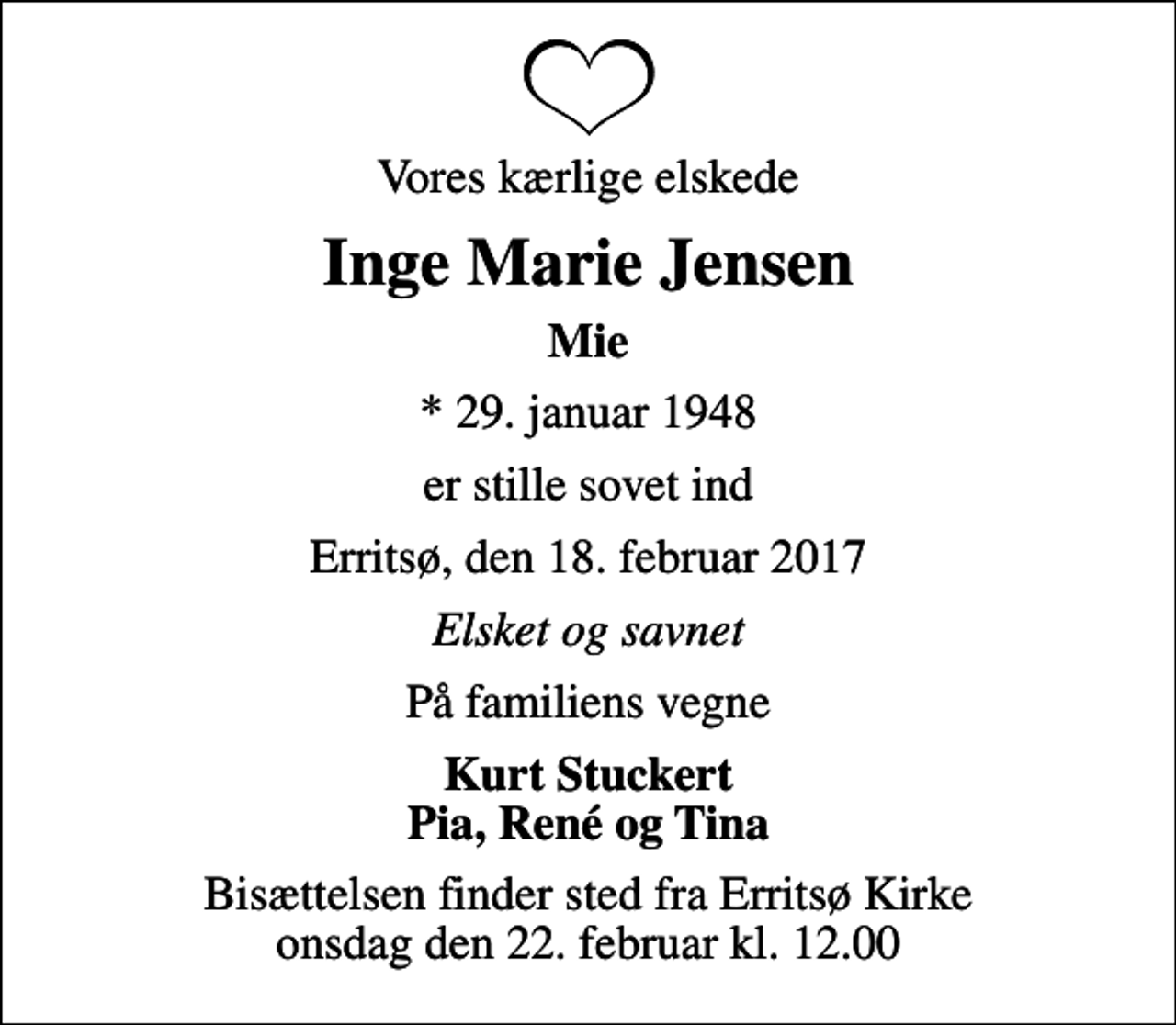 <p>Vores kærlige elskede<br />Inge Marie Jensen<br />Mie<br />* 29. januar 1948<br />er stille sovet ind<br />Erritsø, den 18. februar 2017<br />Elsket og savnet<br />På familiens vegne<br />Kurt Stuckert Pia, René og Tina<br />Bisættelsen finder sted fra Erritsø Kirke onsdag den 22. februar kl. 12.00</p>