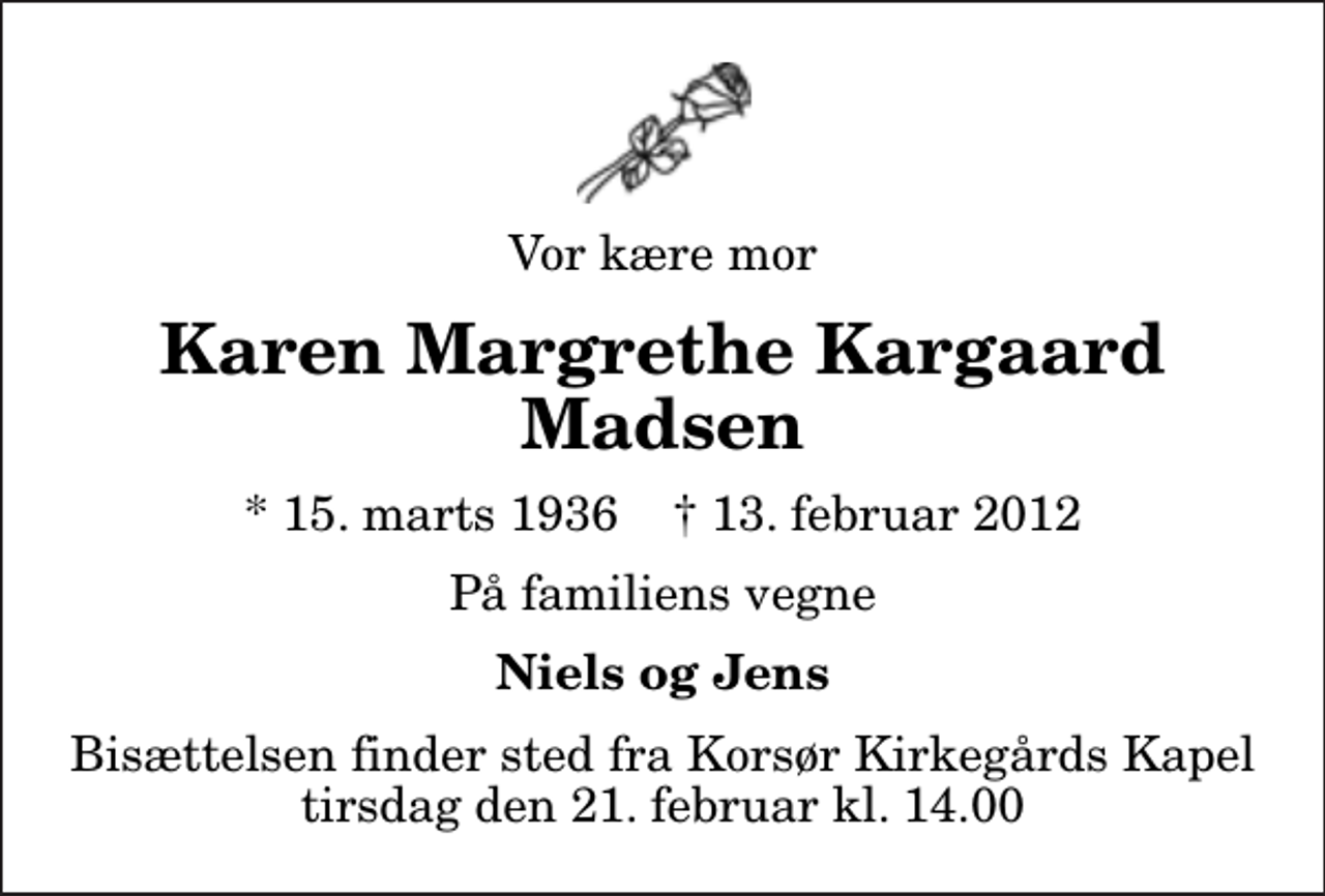 <p>Vor kære mor<br />Karen Margrethe Kargaard Madsen<br />* 15. marts 1936 ✝ 13. februar 2012<br />På familiens vegne<br />Niels og Jens<br />Bisættelsen finder sted fra Korsør Kirkegårds Kapel tirsdag den 21. februar kl. 14.00</p>