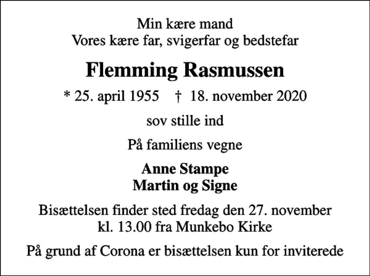 <p>Min kære mand Vores kære far, svigerfar og bedstefar<br />Flemming Rasmussen<br />* 25. april 1955 ✝ 18. november 2020<br />sov stille ind<br />På familiens vegne<br />Anne Stampe Martin og Signe<br />Bisættelsen finder sted fredag den 27. november kl. 13.00 fra Munkebo Kirke<br />På grund af Corona er bisættelsen kun for inviterede</p>