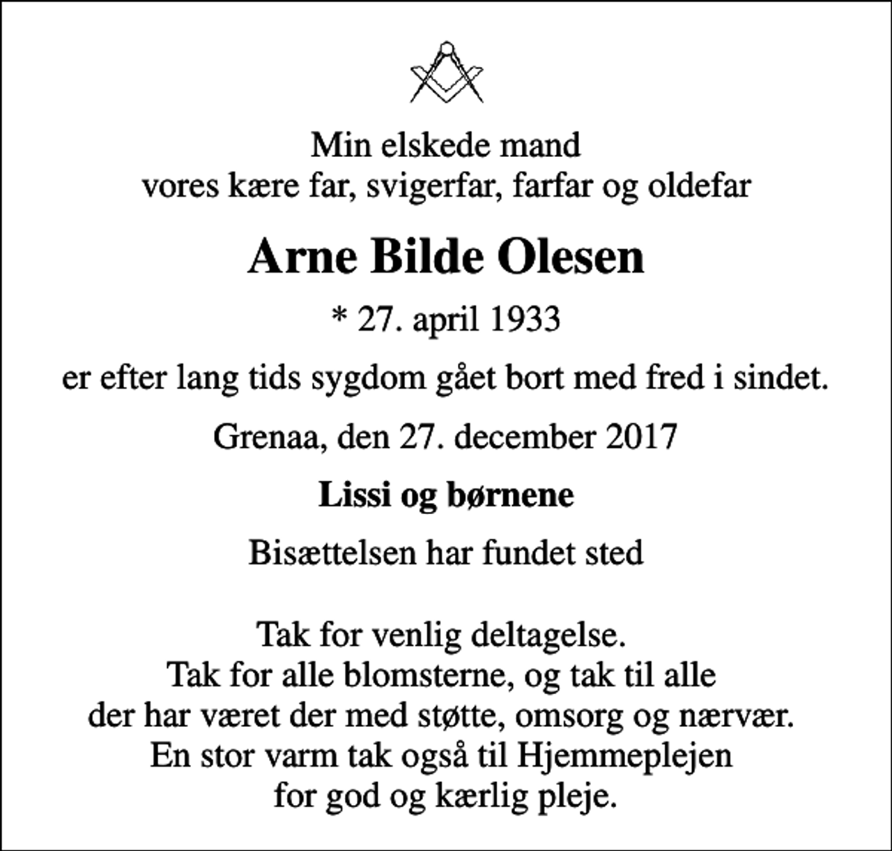 <p>Min elskede mand vores kære far, svigerfar, farfar og oldefar<br />Arne Bilde Olesen<br />* 27. april 1933<br />er efter lang tids sygdom gået bort med fred i sindet.<br />Grenaa, den 27. december 2017<br />Lissi og børnene<br />Bisættelsen har fundet sted Tak for venlig deltagelse. Tak for alle blomsterne, og tak til alle der har været der med støtte, omsorg og nærvær. En stor varm tak også til Hjemmeplejen for god og kærlig pleje.</p>