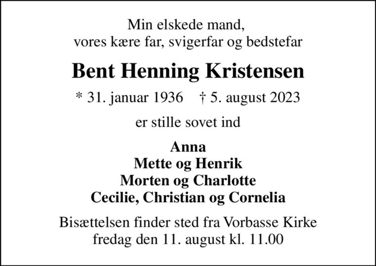 Min elskede mand,  vores kære far, svigerfar og bedstefar
Bent Henning Kristensen
* 31. januar 1936    ✝ 5. august 2023
er stille sovet ind
Anna Mette og Henrik Morten og Charlotte Cecilie, Christian og Cornelia
Bisættelsen finder sted fra Vorbasse Kirke  fredag den 11. august kl. 11.00