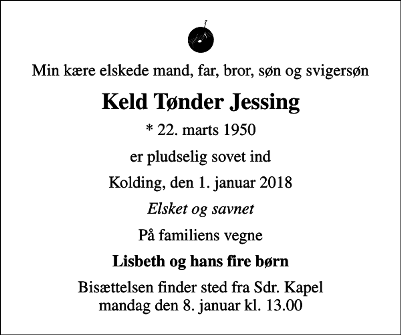 <p>Min kære elskede mand, far, bror, søn og svigersøn<br />Keld Tønder Jessing<br />* 22. marts 1950<br />er pludselig sovet ind<br />Kolding, den 1. januar 2018<br />Elsket og savnet<br />På familiens vegne<br />Lisbeth og hans fire børn<br />Bisættelsen finder sted fra Sdr. Kapel mandag den 8. januar kl. 13.00</p>