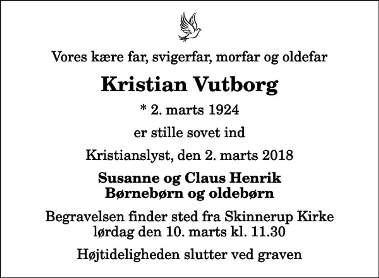 <p>Vores kære far, svigerfar, morfar og oldefar<br />Kristian Vutborg<br />* 2. marts 1924<br />er stille sovet ind<br />Kristianslyst, den 2. marts 2018<br />Susanne og Claus Henrik Børnebørn og oldebørn<br />Begravelsen finder sted fra Skinnerup Kirke lørdag den 10. marts kl. 11.30 Højtideligheden slutter ved graven</p>