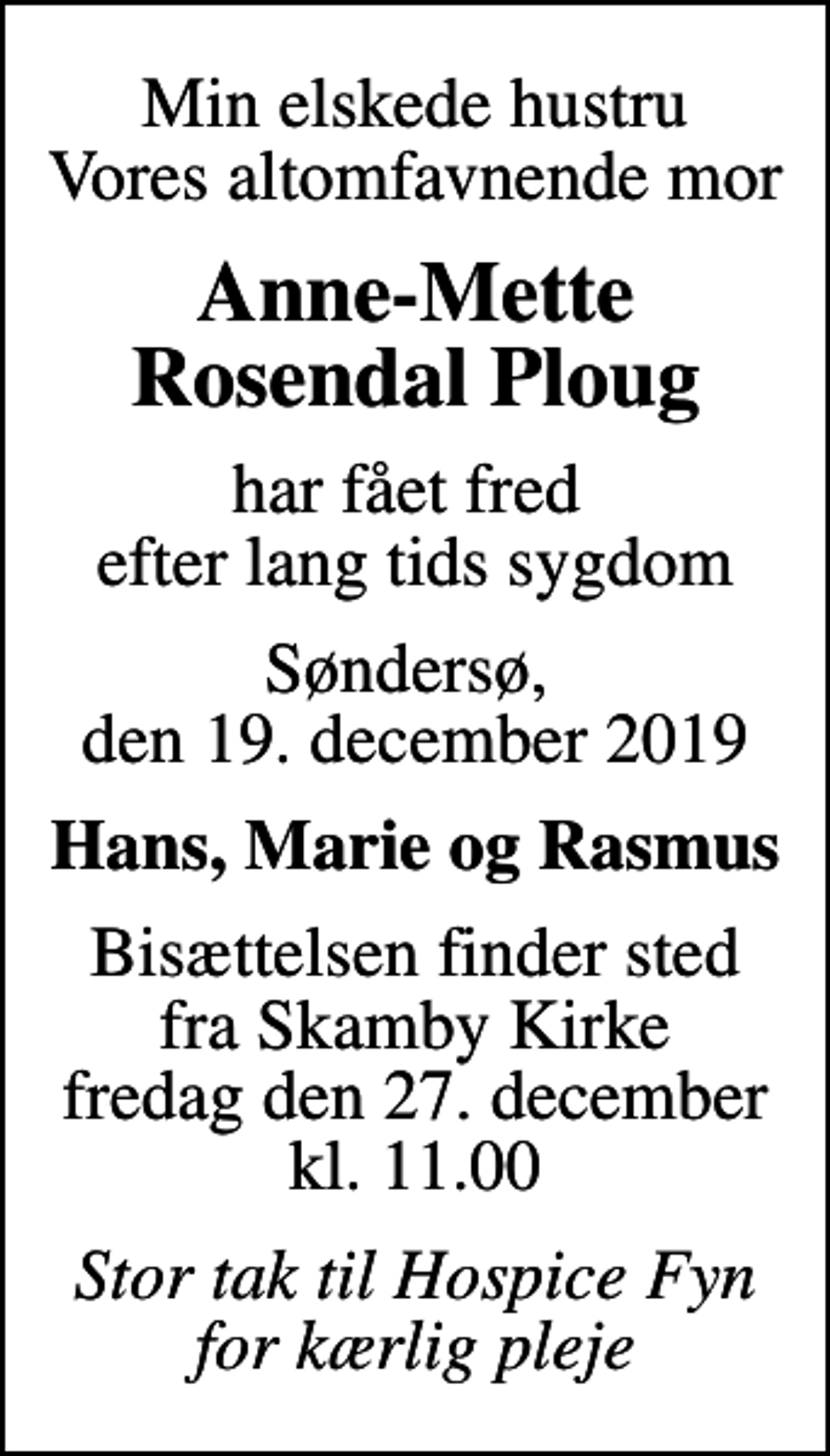<p>Min elskede hustru Vores altomfavnende mor<br />Anne-Mette Rosendal Ploug<br />har fået fred efter lang tids sygdom<br />Søndersø, den 19. december 2019<br />Hans, Marie og Rasmus<br />Bisættelsen finder sted fra Skamby Kirke fredag den 27. december kl. 11.00<br />Stor tak til Hospice Fyn for kærlig pleje</p>