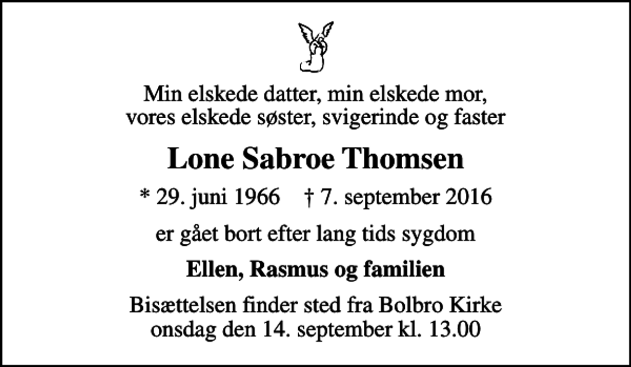 <p>Min elskede datter, min elskede mor, vores elskede søster, svigerinde og faster<br />Lone Sabroe Thomsen<br />* 29. juni 1966 ✝ 7. september 2016<br />er gået bort efter lang tids sygdom<br />Ellen, Rasmus og familien<br />Bisættelsen finder sted fra Bolbro Kirke onsdag den 14. september kl. 13.00</p>