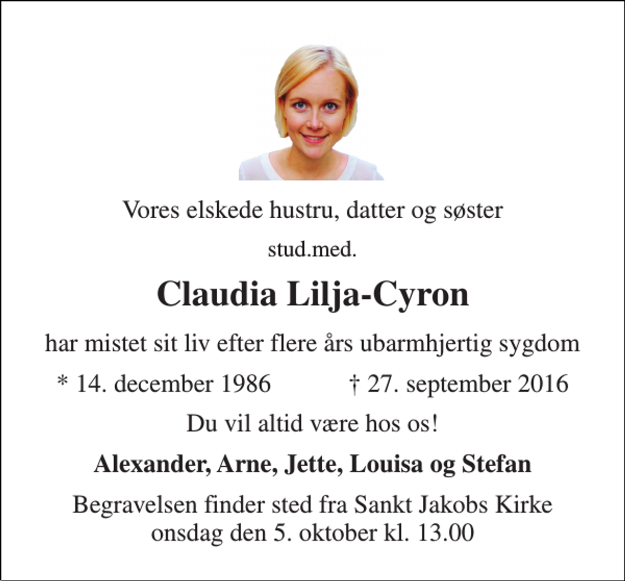<p>Vores elskede hustru, datter og søster<br />stud.med.<br />Claudia Lilja-Cyron<br />har mistet sit liv efter flere års ubarmhjertig sygdom<br />★ 14. december 1986 ✝ 27. september 2016<br />Du vil altid være hos os!<br />Alexander, Arne, Jette, Louisa og Stefan<br />Begravelsen finder sted fra Sankt Jakobs Kirke onsdag den 5. oktober kl. 13.00</p>