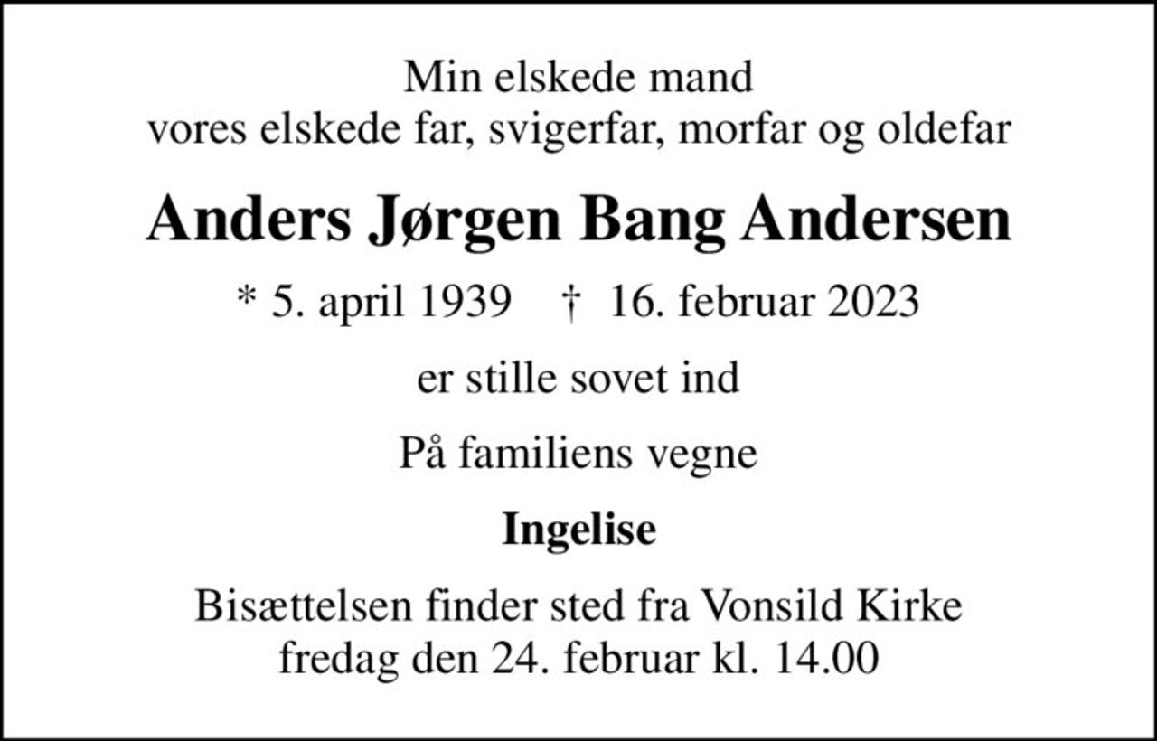 Min elskede mand vores elskede far, svigerfar, morfar og oldefar
Anders Jørgen Bang Andersen
* 5. april 1939    ✝ 16. februar 2023
er stille sovet ind
På familiens vegne
Ingelise
Bisættelsen finder sted fra Vonsild Kirke  fredag den 24. februar kl. 14.00