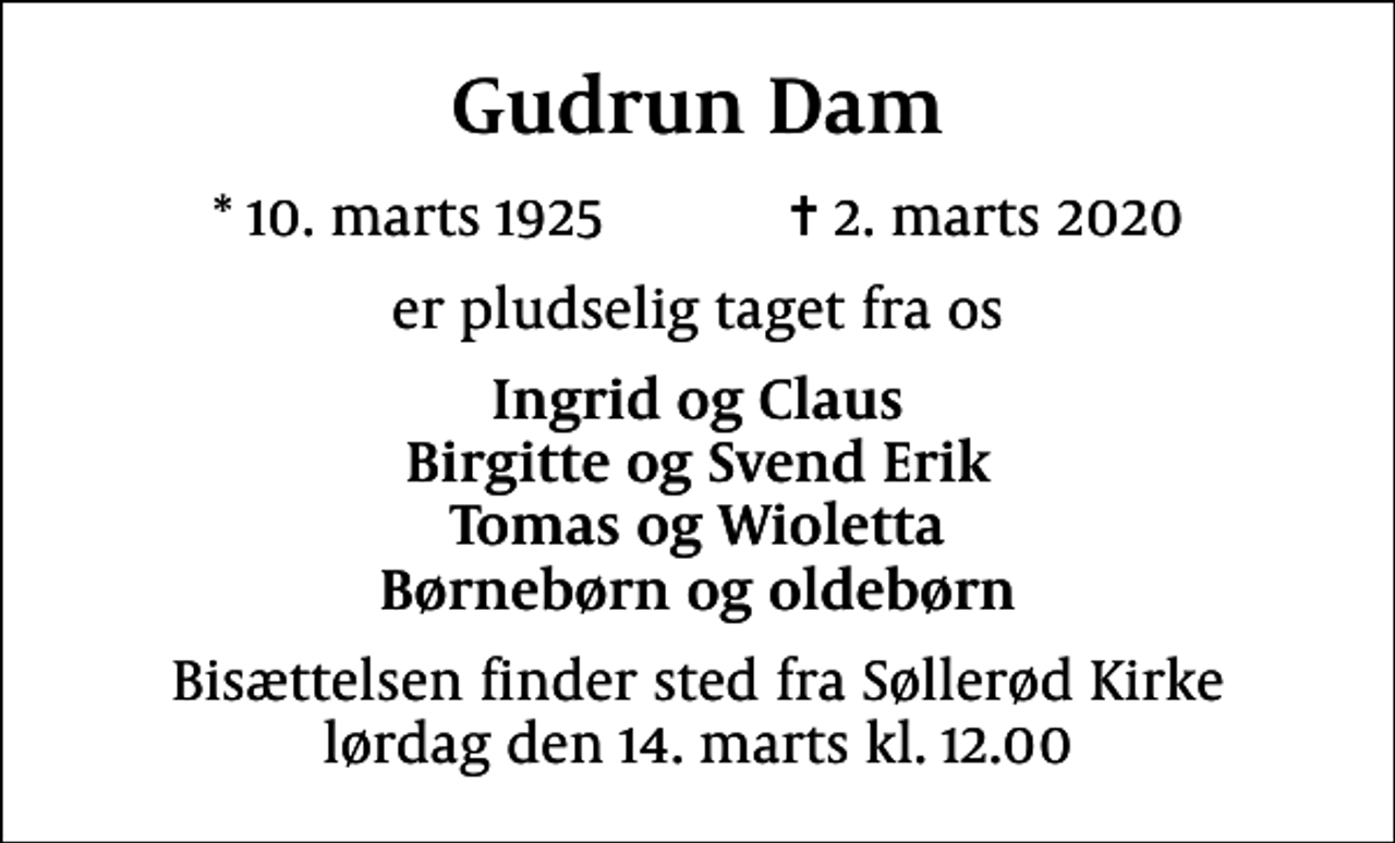 <p>Gudrun Dam<br />* 10. marts 1925 ✝ 2. marts 2020<br />er pludselig taget fra os<br />Ingrid og Claus Birgitte og Svend Erik Tomas og Wioletta Børnebørn og oldebørn<br />Bisættelsen finder sted fra Søllerød Kirke lørdag den 14. marts kl. 12.00</p>