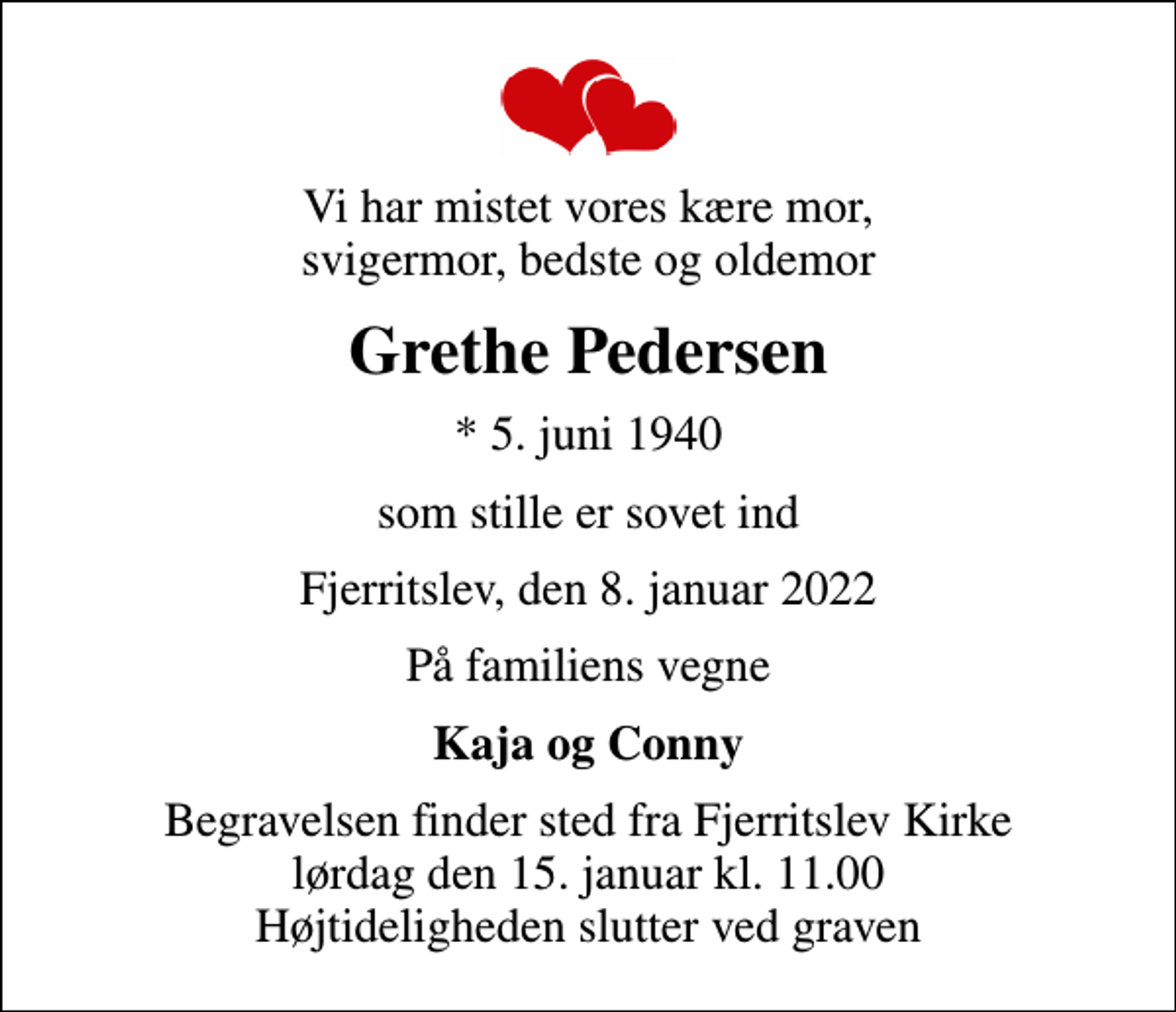 <p>Vi har mistet vores kære mor, svigermor, bedste og oldemor<br />Grethe Pedersen<br />* 5. juni 1940<br />som stille er sovet ind<br />Fjerritslev, den 8. januar 2022<br />På familiens vegne<br />Kaja og Conny<br />Begravelsen finder sted fra Fjerritslev Kirke lørdag den 15. januar kl. 11.00 Højtideligheden slutter ved graven</p>