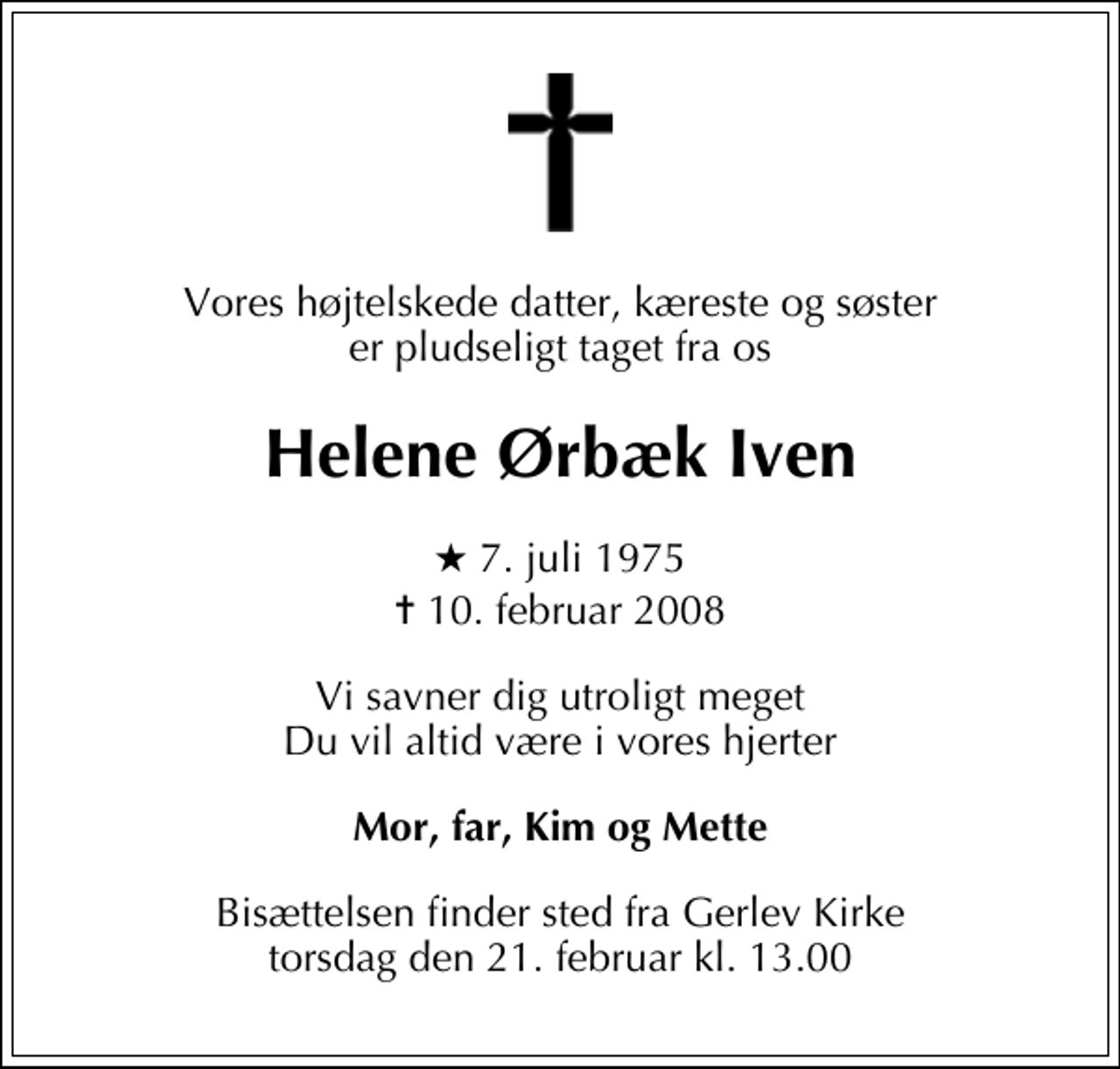 <p>Vores højtelskede datter, kæreste og søster er pludseligt taget fra os<br />HELENE ØRBÆK IVEN<br />* 7. juli 1975<br />✝ 10. februar 2008<br />Vi savner dig utroligt meget Du vil altid være i vores hjerter<br />Mor, far, Kim og Mette<br />Bisættelsen finder sted fra Gerlev Kirke torsdag den 21. februar kl. 13.00</p>
