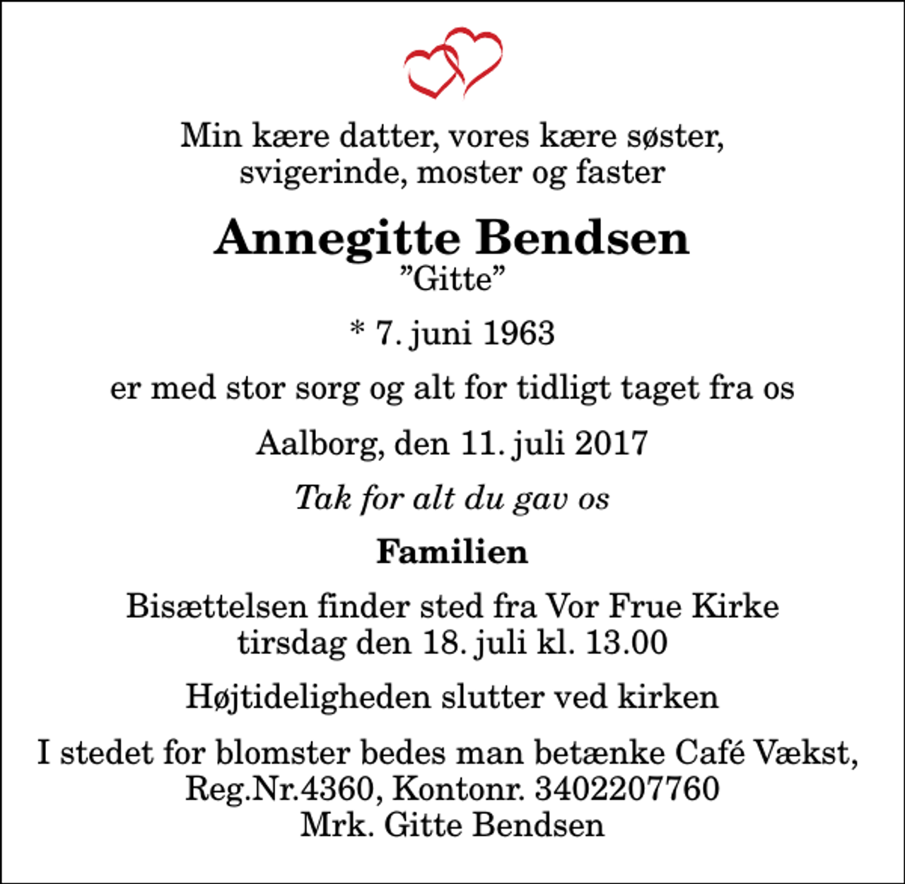 <p>Min kære datter, vores kære søster, svigerinde, moster og faster<br />Annegitte Bendsen<br />Gitte<br />* 7. juni 1963<br />er med stor sorg og alt for tidligt taget fra os<br />Aalborg, den 11. juli 2017<br />Tak for alt du gav os<br />Familien<br />Bisættelsen finder sted fra Vor Frue Kirke tirsdag den 18. juli kl. 13.00 Højtideligheden slutter ved kirken<br />I stedet for blomster bedes man betænke Café Vækst, Reg.Nr.4360, Kontonr. 3402207760 Mrk. Gitte Bendsen</p>