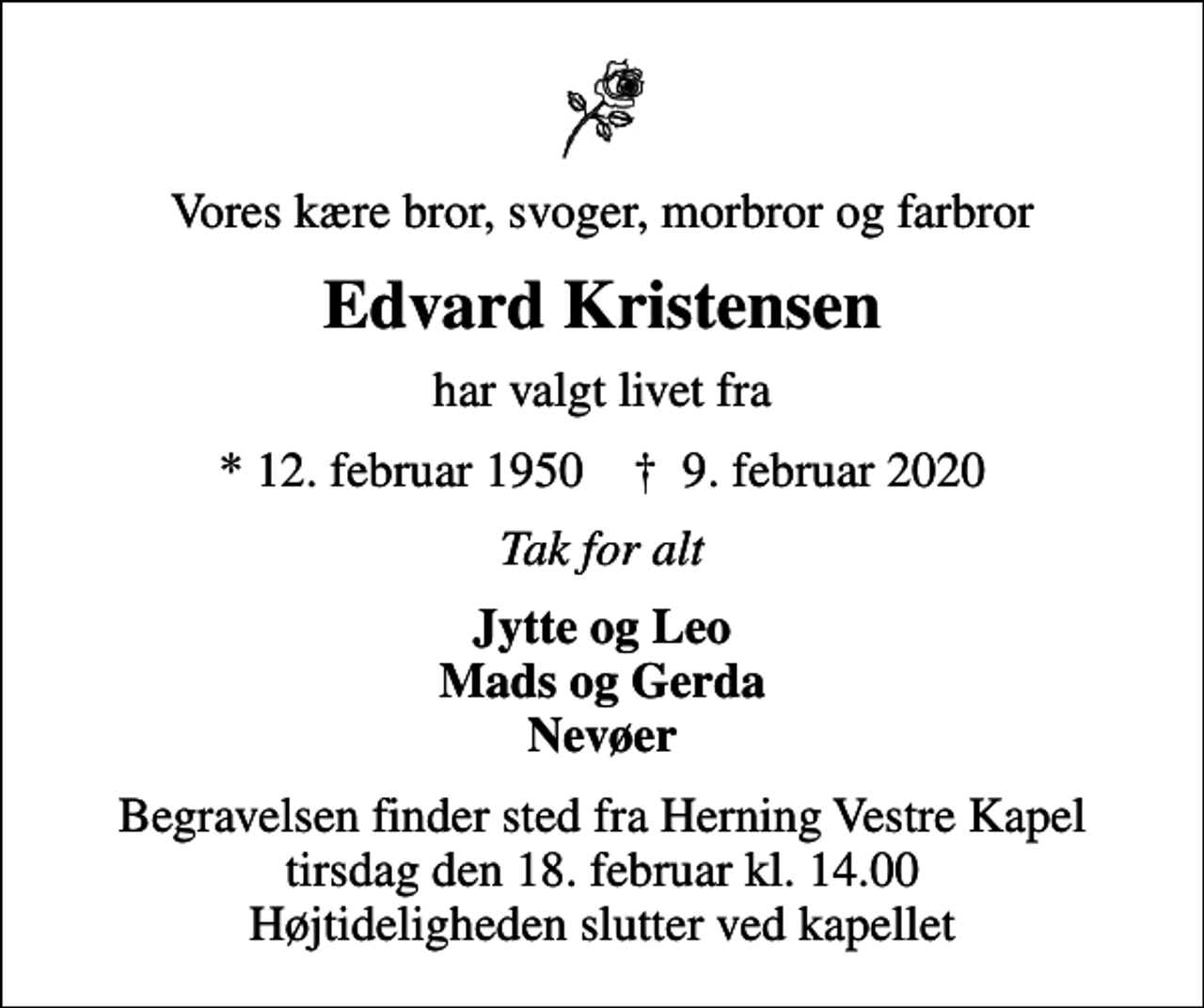 <p>Vores kære bror, svoger, morbror og farbror<br />Edvard Kristensen<br />har valgt livet fra<br />* 12. februar 1950 ✝ 9. februar 2020<br />Tak for alt<br />Jytte og Leo Mads og Gerda Nevøer<br />Begravelsen finder sted fra Herning Vestre Kapel tirsdag den 18. februar kl. 14.00 Højtideligheden slutter ved kapellet</p>