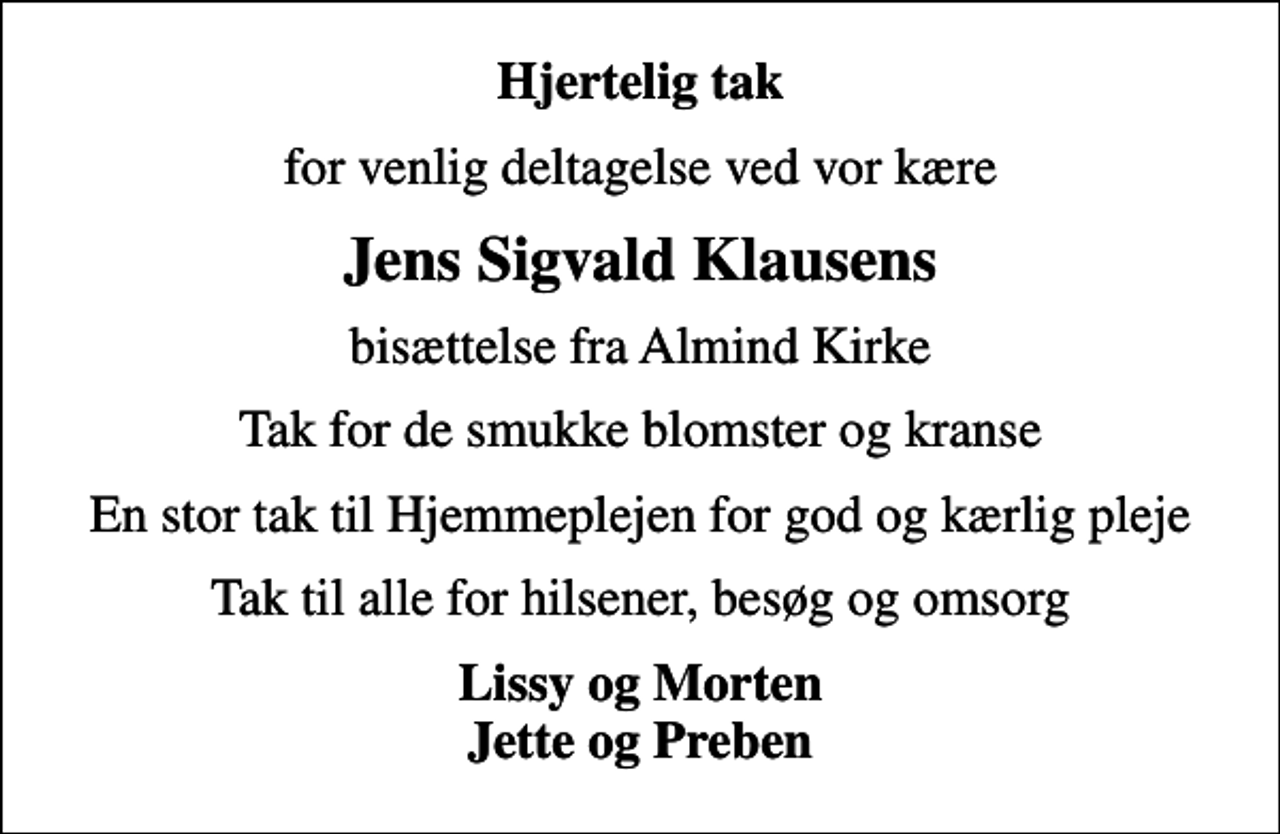 <p>Hjertelig tak<br />for venlig deltagelse ved vor kære<br />Jens Sigvald Klausens<br />bisættelse fra Almind Kirke<br />Tak for de smukke blomster og kranse<br />En stor tak til Hjemmeplejen for god og kærlig pleje<br />Tak til alle for hilsener, besøg og omsorg<br />Lissy og Morten Jette og Preben</p>