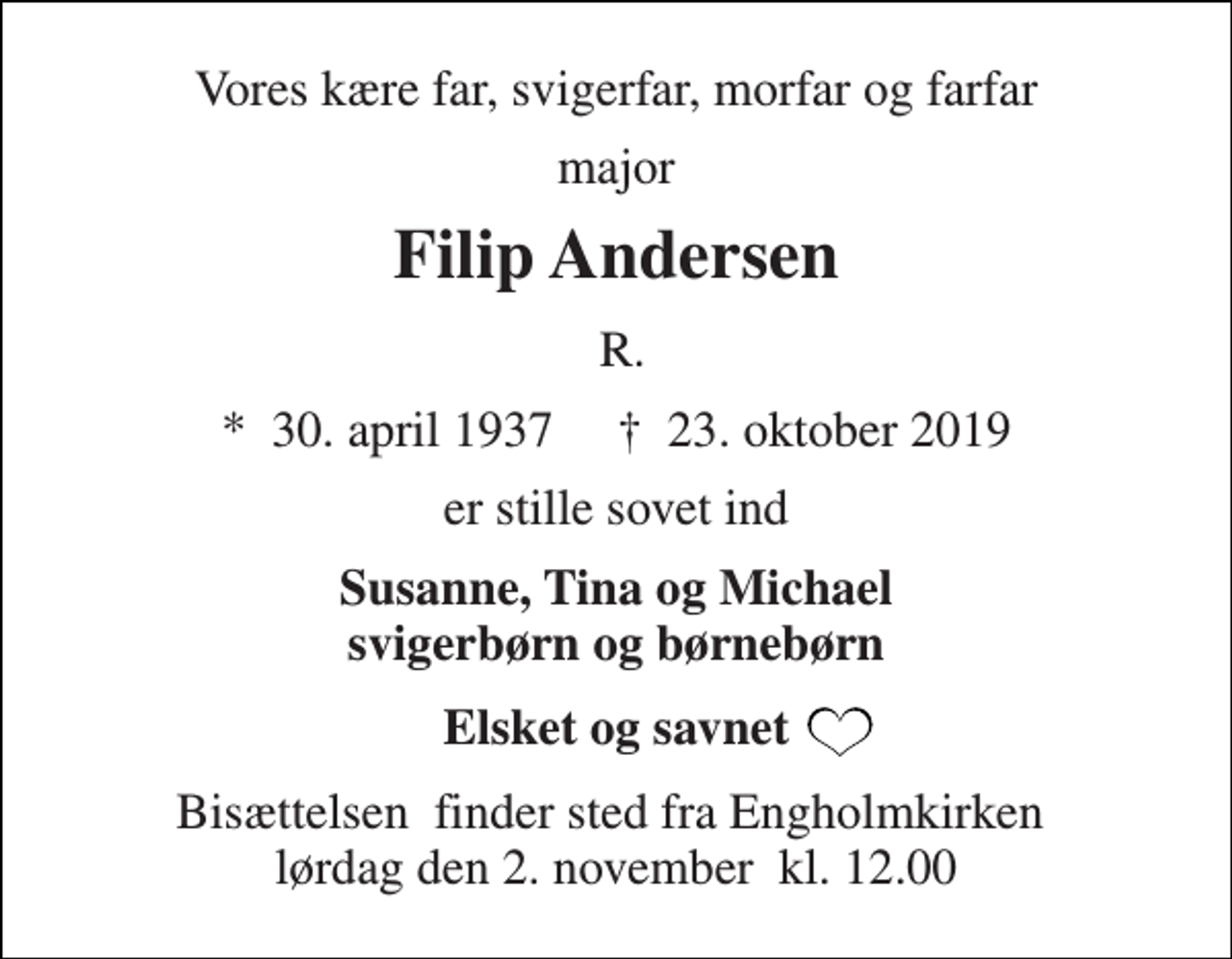 <p>Vores kære far, svigerfar, morfar og farfar<br />major<br />Filip Andersen<br />R.<br />*​ 30. april 1937​ †​ 23. oktober 2019<br />er stille sovet ind<br />Susanne, Tina og Michael svigerbørn og børnebørn<br />Elsket og savnet<br />Bisættelsen​ finder sted fra Engholmkirken​ lørdag den 2. november​ kl. 12.00</p>