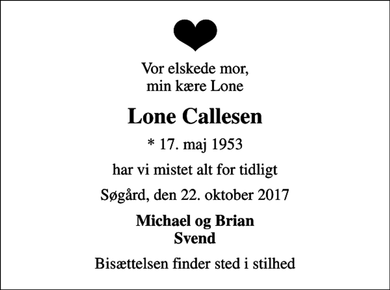 <p>Vor elskede mor, min kære Lone<br />Lone Callesen<br />* 17. maj 1953<br />har vi mistet alt for tidligt<br />Søgård, den 22. oktober 2017<br />Michael og Brian Svend<br />Bisættelsen finder sted i stilhed</p>
