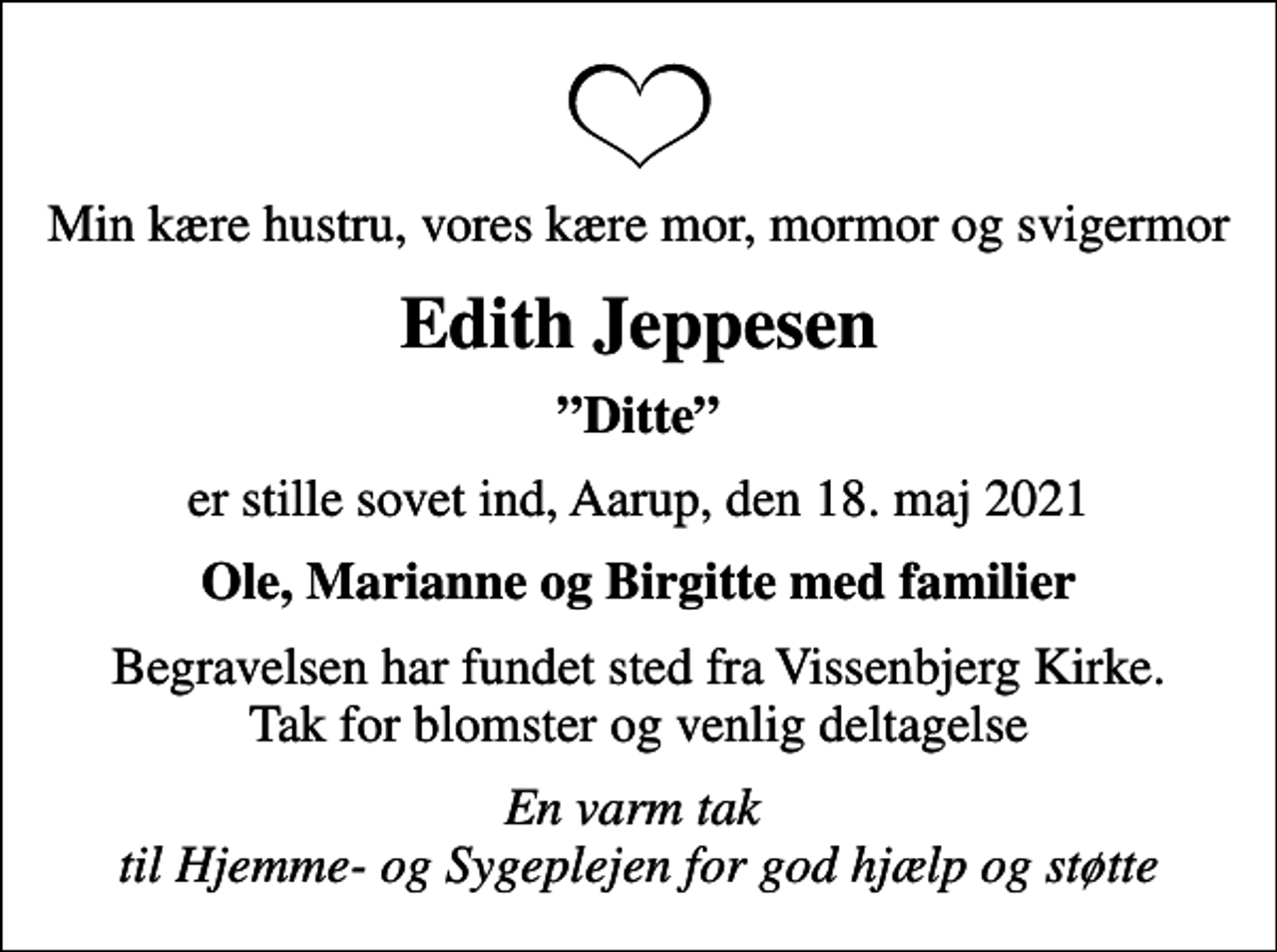 <p>Min kære hustru, vores kære mor, mormor og svigermor<br />Edith Jeppesen<br />Ditte<br />er stille sovet ind, Aarup, den 18. maj 2021<br />Ole, Marianne og Birgitte med familier<br />Begravelsen har fundet sted fra Vissenbjerg Kirke. Tak for blomster og venlig deltagelse<br />En varm tak til Hjemme- og Sygeplejen for god hjælp og støtte</p>