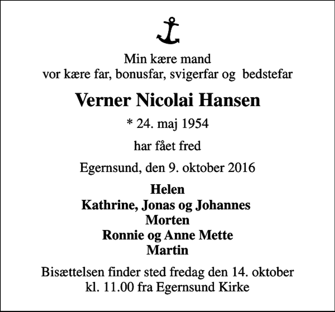 <p>Min kære mand vor kære far, bonusfar, svigerfar og bedstefar<br />Verner Nicolai Hansen<br />* 24. maj 1954<br />har fået fred<br />Egernsund, den 9. oktober 2016<br />Helen Kathrine, Jonas og Johannes Morten Ronnie og Anne Mette Martin<br />Bisættelsen finder sted fredag den 14. oktober kl. 11.00 fra Egernsund Kirke</p>
