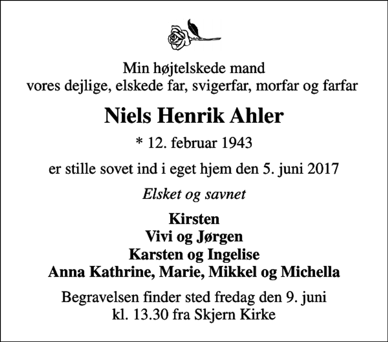 <p>Min højtelskede mand vores dejlige, elskede far, svigerfar, morfar og farfar<br />Niels Henrik Ahler<br />* 12. februar 1943<br />er stille sovet ind i eget hjem den 5. juni 2017<br />Elsket og savnet<br />Kirsten Vivi og Jørgen Karsten og Ingelise Anna Kathrine, Marie, Mikkel og Michella<br />Begravelsen finder sted fredag den 9. juni kl. 13.30 fra Skjern Kirke</p>