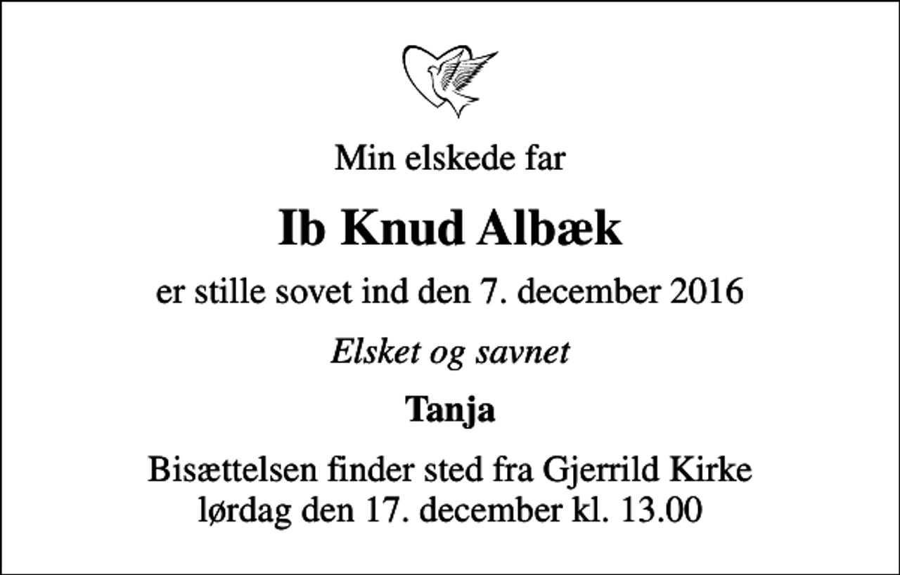 <p>Min elskede far<br />Ib Knud Albæk<br />er stille sovet ind den 7. december 2016<br />Elsket og savnet<br />Tanja<br />Bisættelsen finder sted fra Gjerrild Kirke lørdag den 17. december kl. 13.00</p>